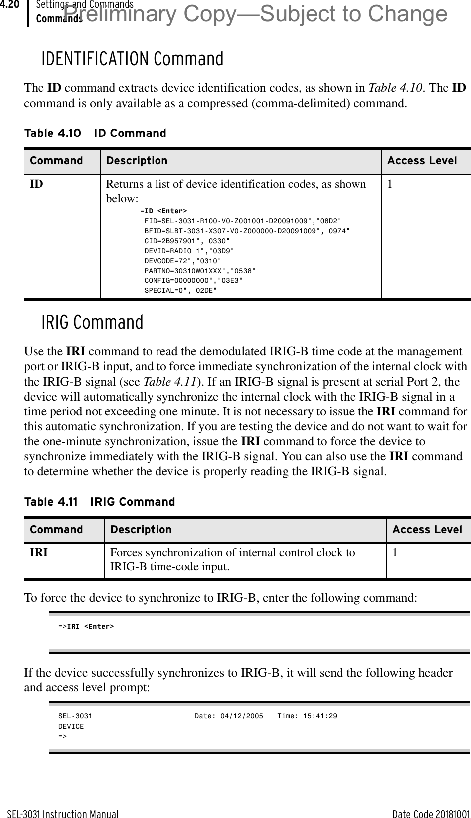 SEL-3031 Instruction Manual Date Code 20181001Settings and CommandsCommands4.20IDENTIFICATION CommandThe ID command extracts device identification codes, as shown in Table 4.10. The ID command is only available as a compressed (comma-delimited) command.IRIG CommandUse the IRI command to read the demodulated IRIG-B time code at the management port or IRIG-B input, and to force immediate synchronization of the internal clock with the IRIG-B signal (see Table 4.11). If an IRIG-B signal is present at serial Port 2, the device will automatically synchronize the internal clock with the IRIG-B signal in a time period not exceeding one minute. It is not necessary to issue the IRI command for this automatic synchronization. If you are testing the device and do not want to wait for the one-minute synchronization, issue the IRI command to force the device to synchronize immediately with the IRIG-B signal. You can also use the IRI command to determine whether the device is properly reading the IRIG-B signal.tTo force the device to synchronize to IRIG-B, enter the following command:=&gt;IRI &lt;Enter&gt;If the device successfully synchronizes to IRIG-B, it will send the following header and access level prompt:SEL-3031                         Date: 04/12/2005    Time: 15:41:29DEVICE=&gt;Table 4.10 ID CommandCommand Description Access LevelID Returns a list of device identification codes, as shown below:=ID &lt;Enter&gt;&quot;FID=SEL-3031-R100-V0-Z001001-D20091009&quot;,&quot;08D2&quot;&quot;BFID=SLBT-3031-X307-V0-Z000000-D20091009&quot;,&quot;0974&quot;&quot;CID=2B957901&quot;,&quot;0330&quot;&quot;DEVID=RADIO 1&quot;,&quot;03D9&quot;&quot;DEVCODE=72&quot;,&quot;0310&quot;&quot;PARTNO=30310W01XXX&quot;,&quot;0538&quot;&quot;CONFIG=00000000&quot;,&quot;03E3&quot;&quot;SPECIAL=0&quot;,&quot;02DE&quot;1Table 4.11 IRIG CommandCommand Description Access LevelIRI Forces synchronization of internal control clock to IRIG-B time-code input.1Preliminary Copy—Subject to Change