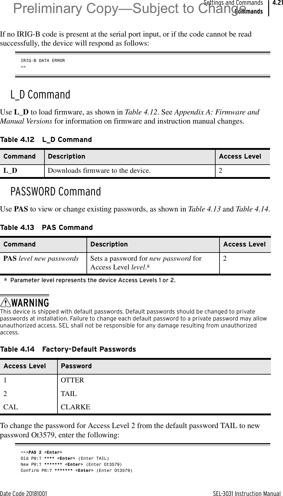 Date Code 20181001 SEL-3031 Instruction ManualSettings and CommandsCommands4.21If no IRIG-B code is present at the serial port input, or if the code cannot be read successfully, the device will respond as follows:IRIG-B DATA ERROR=&gt;L_D CommandUse L_D to load firmware, as shown in Table 4.12. See Appendix A: Firmware and Manual Versions for information on firmware and instruction manual changes.PASSWORD CommandUse PAS to view or change existing passwords, as shown in Table 4.13 and Table 4.14.WARNINGThis device is shipped with default passwords. Default passwords should be changed to private passwords at installation. Failure to change each default password to a private password may allow unauthorized access. SEL shall not be responsible for any damage resulting from unauthorized access.To change the password for Access Level 2 from the default password TAIL to new password Ot3579, enter the following:=&gt;&gt;PAS 2 &lt;Enter&gt;Old PW:? **** &lt;Enter&gt; (Enter TAIL)New PW:? ******* &lt;Enter&gt; (Enter Ot3579)Confirm PW:? ******* &lt;Enter&gt; (Enter Ot3579)Table 4.12 L_D CommandCommand Description Access LevelL_D Downloads firmware to the device. 2Table 4.13 PAS CommandCommand Description Access LevelPAS level new passwords Sets a password for new password for Access Level level.aaParameter level represents the device Access Levels 1 or 2.2Table 4.14 Factory-Default PasswordsAccess Level Password1 OTTER2 TAILCAL CLARKEPreliminary Copy—Subject to Change