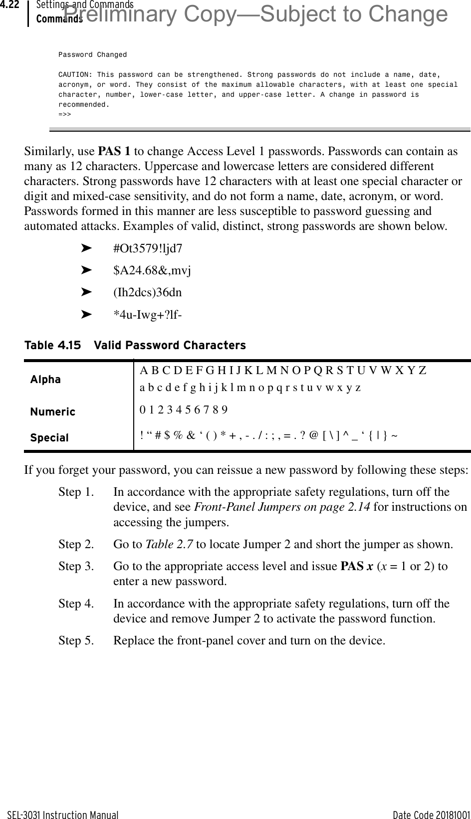 SEL-3031 Instruction Manual Date Code 20181001Settings and CommandsCommands4.22Password ChangedCAUTION: This password can be strengthened. Strong passwords do not include a name, date, acronym, or word. They consist of the maximum allowable characters, with at least one special character, number, lower-case letter, and upper-case letter. A change in password is recommended.=&gt;&gt;Similarly, use PAS 1 to change Access Level 1 passwords. Passwords can contain as many as 12 characters. Uppercase and lowercase letters are considered different characters. Strong passwords have 12 characters with at least one special character or digit and mixed-case sensitivity, and do not form a name, date, acronym, or word. Passwords formed in this manner are less susceptible to password guessing and automated attacks. Examples of valid, distinct, strong passwords are shown below.➤#Ot3579!ljd7➤$A24.68&amp;,mvj➤(Ih2dcs)36dn➤*4u-Iwg+?lf-If you forget your password, you can reissue a new password by following these steps:Step 1. In accordance with the appropriate safety regulations, turn off the device, and see Front-Panel Jumpers on page 2.14 for instructions on accessing the jumpers.Step 2. Go to Table 2.7 to locate Jumper 2 and short the jumper as shown.Step 3. Go to the appropriate access level and issue PAS x (x = 1 or 2) to enter a new password.Step 4. In accordance with the appropriate safety regulations, turn off the device and remove Jumper 2 to activate the password function.Step 5. Replace the front-panel cover and turn on the device.Table 4.15 Valid Password CharactersAlpha A B C D E F G H I J K L M N O P Q R S T U V W X Y Za b c d e f g h i j k l m n o p q r s t u v w x y zNumeric 0 1 2 3 4 5 6 7 8 9Special ! “ # $ % &amp; ‘ ( ) * + , - . / : ; , = . ? @ [ \ ] ^ _ ‘ { | } ~Preliminary Copy—Subject to Change