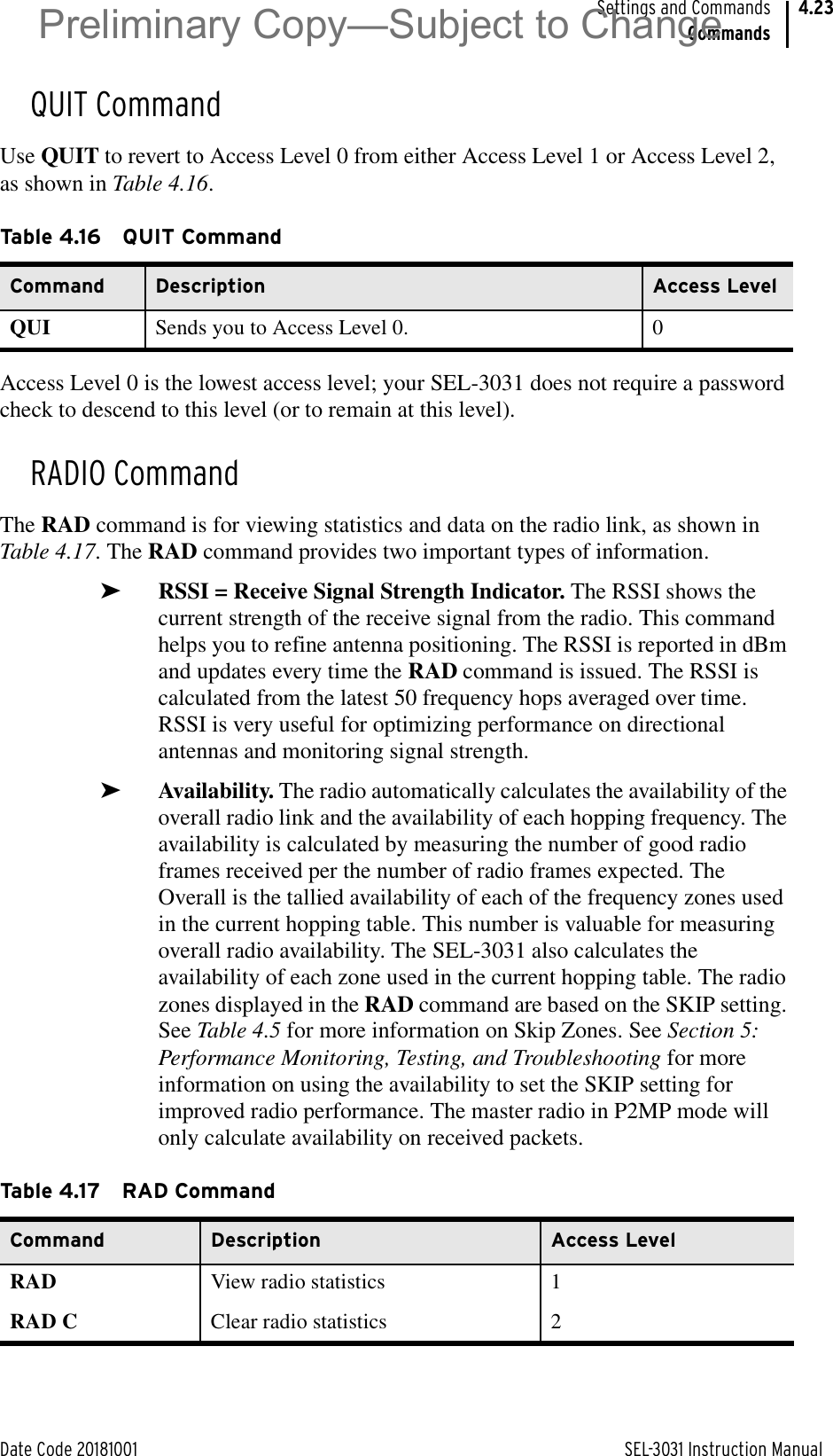 Date Code 20181001 SEL-3031 Instruction ManualSettings and CommandsCommands4.23QUIT CommandUse QUIT to revert to Access Level 0 from either Access Level 1 or Access Level 2, as shown in Table 4.16.Access Level 0 is the lowest access level; your SEL-3031 does not require a password check to descend to this level (or to remain at this level).RADIO CommandThe RAD command is for viewing statistics and data on the radio link, as shown in Table 4.17. The RAD command provides two important types of information.➤RSSI = Receive Signal Strength Indicator. The RSSI shows the current strength of the receive signal from the radio. This command helps you to refine antenna positioning. The RSSI is reported in dBm and updates every time the RAD command is issued. The RSSI is calculated from the latest 50 frequency hops averaged over time. RSSI is very useful for optimizing performance on directional antennas and monitoring signal strength.➤Availability. The radio automatically calculates the availability of the overall radio link and the availability of each hopping frequency. The availability is calculated by measuring the number of good radio frames received per the number of radio frames expected. The Overall is the tallied availability of each of the frequency zones used in the current hopping table. This number is valuable for measuring overall radio availability. The SEL-3031 also calculates the availability of each zone used in the current hopping table. The radio zones displayed in the RAD command are based on the SKIP setting. See Table 4.5 for more information on Skip Zones. See Section 5: Performance Monitoring, Testing, and Troubleshooting for more information on using the availability to set the SKIP setting for improved radio performance. The master radio in P2MP mode will only calculate availability on received packets.Table 4.16 QUIT CommandCommand Description Access LevelQUI Sends you to Access Level 0. 0Table 4.17 RAD CommandCommand Description Access LevelRAD View radio statistics 1RAD C Clear radio statistics 2Preliminary Copy—Subject to Change