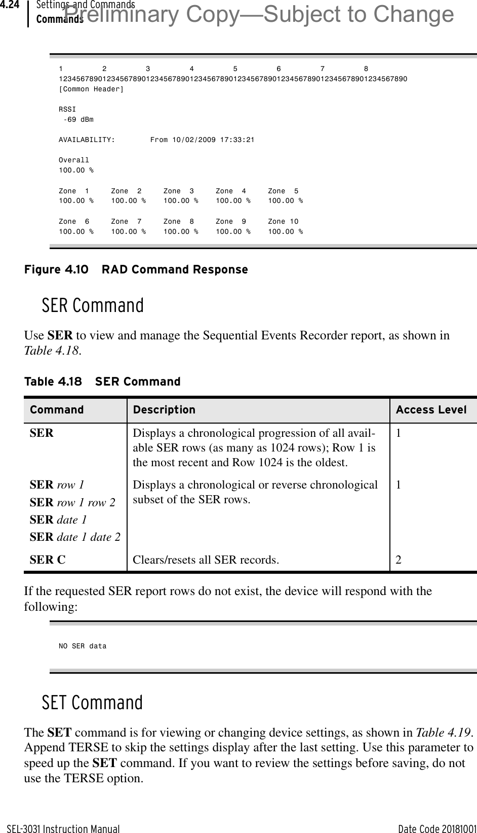 SEL-3031 Instruction Manual Date Code 20181001Settings and CommandsCommands4.241         2         3         4         5         6         7         812345678901234567890123456789012345678901234567890123456789012345678901234567890[Common Header]RSSI -69 dBmAVAILABILITY:        From 10/02/2009 17:33:21Overall100.00 %Zone  1     Zone  2     Zone  3     Zone  4     Zone  5100.00 %    100.00 %    100.00 %    100.00 %    100.00 %Zone  6     Zone  7     Zone  8     Zone  9     Zone 10100.00 %    100.00 %    100.00 %    100.00 %    100.00 %Figure 4.10 RAD Command ResponseSER CommandUse SER to view and manage the Sequential Events Recorder report, as shown in Table 4.18.If the requested SER report rows do not exist, the device will respond with the following:NO SER dataSET CommandThe SET command is for viewing or changing device settings, as shown in Table 4.19. Append TERSE to skip the settings display after the last setting. Use this parameter to speed up the SET command. If you want to review the settings before saving, do not use the TERSE option.Table 4.18 SER CommandCommand Description Access LevelSER Displays a chronological progression of all avail-able SER rows (as many as 1024 rows); Row 1 is the most recent and Row 1024 is the oldest.1SER row 1SER row 1 row 2SER date 1SER date 1 date 2Displays a chronological or reverse chronological subset of the SER rows.1SER C Clears/resets all SER records. 2Preliminary Copy—Subject to Change