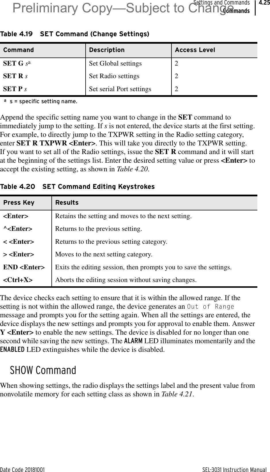 Date Code 20181001 SEL-3031 Instruction ManualSettings and CommandsCommands4.25Append the specific setting name you want to change in the SET command to immediately jump to the setting. If s is not entered, the device starts at the first setting. For example, to directly jump to the TXPWR setting in the Radio setting category, enter SET R TXPWR &lt;Enter&gt;. This will take you directly to the TXPWR setting. If you want to set all of the Radio settings, issue the SET R command and it will start at the beginning of the settings list. Enter the desired setting value or press &lt;Enter&gt; to accept the existing setting, as shown in Table 4.20.The device checks each setting to ensure that it is within the allowed range. If the setting is not within the allowed range, the device generates an Out of Range message and prompts you for the setting again. When all the settings are entered, the device displays the new settings and prompts you for approval to enable them. Answer Y &lt;Enter&gt; to enable the new settings. The device is disabled for no longer than one second while saving the new settings. The ALARM LED illuminates momentarily and the ENABLED LED extinguishes while the device is disabled.SHOW CommandWhen showing settings, the radio displays the settings label and the present value from nonvolatile memory for each setting class as shown in Table 4.21.Table 4.19 SET Command (Change Settings)Command Description Access LevelSET G saas = specific setting name.Set Global settings 2SET R sSet Radio settings 2SET P sSet serial Port settings 2Table 4.20 SET Command Editing KeystrokesPress Key Results&lt;Enter&gt; Retains the setting and moves to the next setting.^&lt;Enter&gt; Returns to the previous setting.&lt; &lt;Enter&gt; Returns to the previous setting category.&gt; &lt;Enter&gt; Moves to the next setting category.END &lt;Enter&gt; Exits the editing session, then prompts you to save the settings.&lt;Ctrl+X&gt; Aborts the editing session without saving changes.Preliminary Copy—Subject to Change