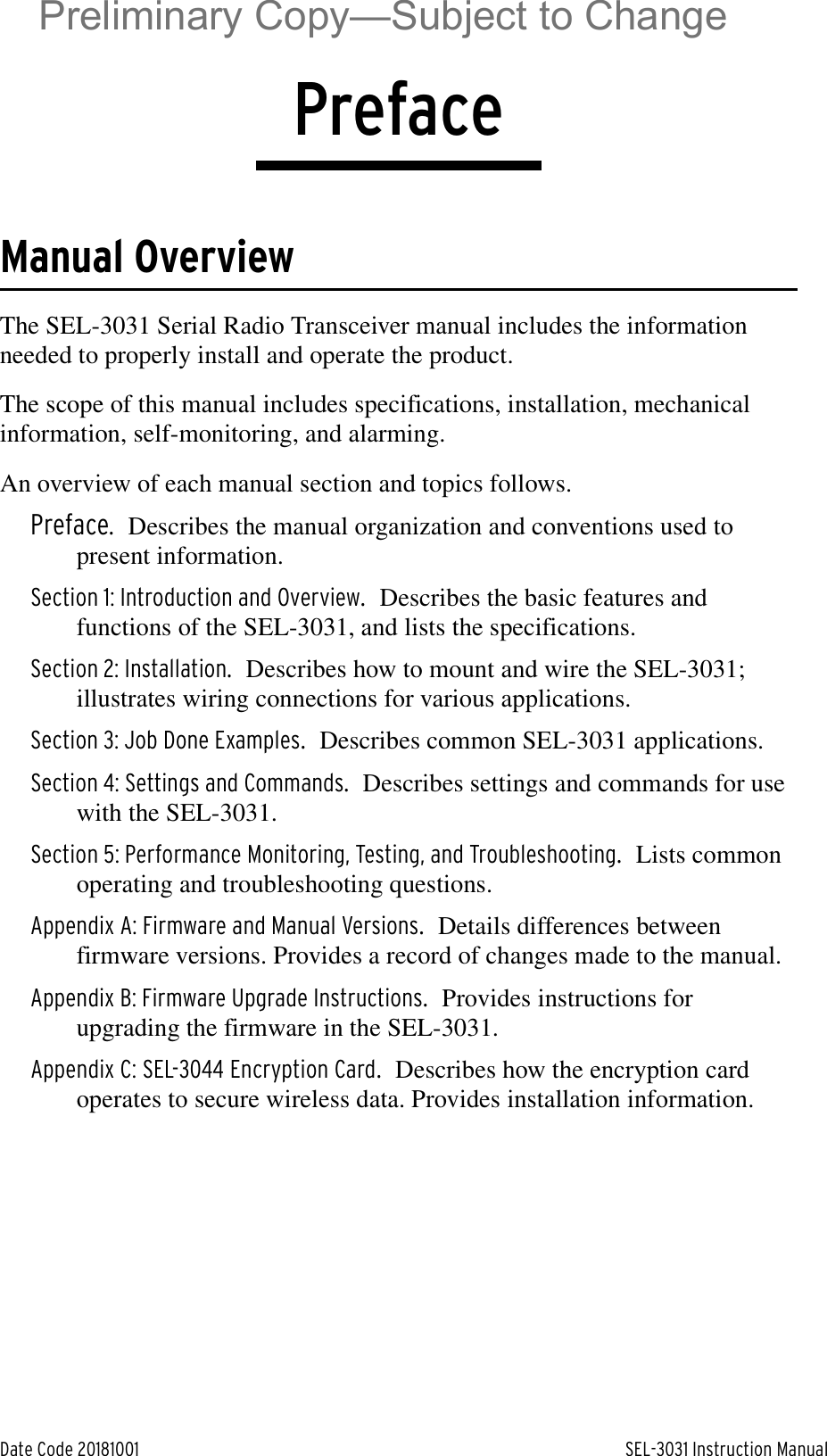 Date Code 20181001 SEL-3031 Instruction ManualPrefaceManual OverviewThe SEL-3031 Serial Radio Transceiver manual includes the information needed to properly install and operate the product.The scope of this manual includes specifications, installation, mechanical information, self-monitoring, and alarming.An overview of each manual section and topics follows.Preface. Describes the manual organization and conventions used to present information.Section 1: Introduction and Overview.Describes the basic features and functions of the SEL-3031, and lists the specifications.Section 2: Installation.Describes how to mount and wire the SEL-3031; illustrates wiring connections for various applications.Section 3: Job Done Examples.Describes common SEL-3031 applications.Section 4: Settings and Commands.Describes settings and commands for use with the SEL-3031.Section 5: Performance Monitoring, Testing, and Troubleshooting.Lists common operating and troubleshooting questions.Appendix A: Firmware and Manual Versions.Details differences between firmware versions. Provides a record of changes made to the manual.Appendix B: Firmware Upgrade Instructions.Provides instructions for upgrading the firmware in the SEL-3031.Appendix C: SEL-3044 Encryption Card.Describes how the encryption card operates to secure wireless data. Provides installation information.Preliminary Copy—Subject to Change