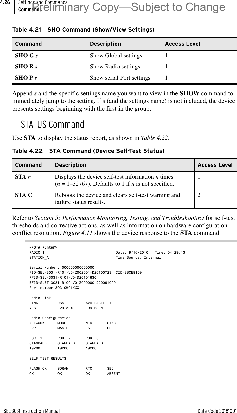 SEL-3031 Instruction Manual Date Code 20181001Settings and CommandsCommands4.26Append s and the specific settings name you want to view in the SHOW command to immediately jump to the setting. If s (and the settings name) is not included, the device presents settings beginning with the first in the group.STATUS CommandUse STA to display the status report, as shown in Table 4.22.Refer to Section 5: Performance Monitoring, Testing, and Troubleshooting for self-test thresholds and corrective actions, as well as information on hardware configuration conflict resolution. Figure 4.11 shows the device response to the STA command.=&gt;STA &lt;Enter&gt;RADIO 1                                 Date: 9/16/2010   Time: 04:29:13STATION_A                               Time Source: InternalSerial Number: 000000000000000FID=SEL-3031-R101-V0-Z002001-D20100723  CID=8BCE91D9RFID=SEL-3031-R101-V0-D20101630BFID=SLBT-3031-R100-V0-Z000000-D20091009Part number 30310W01XXXRadio LinkLINK         RSSI         AVAILABILITYYES          -29 dBm       99.63 %Radio ConfigurationNETWORK      MODE         NID       SYNCP2P          MASTER        5        OFFPORT 1       PORT 2       PORT 3STANDARD     STANDARD     STANDARD19200        19200        19200SELF TEST RESULTSFLASH OK     SDRAM        RTC       SECOK           OK           OK        ABSENTTable 4.21 SHO Command (Show/View Settings)Command Description Access LevelSHO G sShow Global settings 1SHO R sShow Radio settings 1SHO P sShow serial Port settings 1Table 4.22 STA Command (Device Self-Test Status)Command Description Access LevelSTA nDisplays the device self-test information n times (n = 1–32767). Defaults to 1 if n is not specified.1STA C Reboots the device and clears self-test warning and failure status results.2Preliminary Copy—Subject to Change