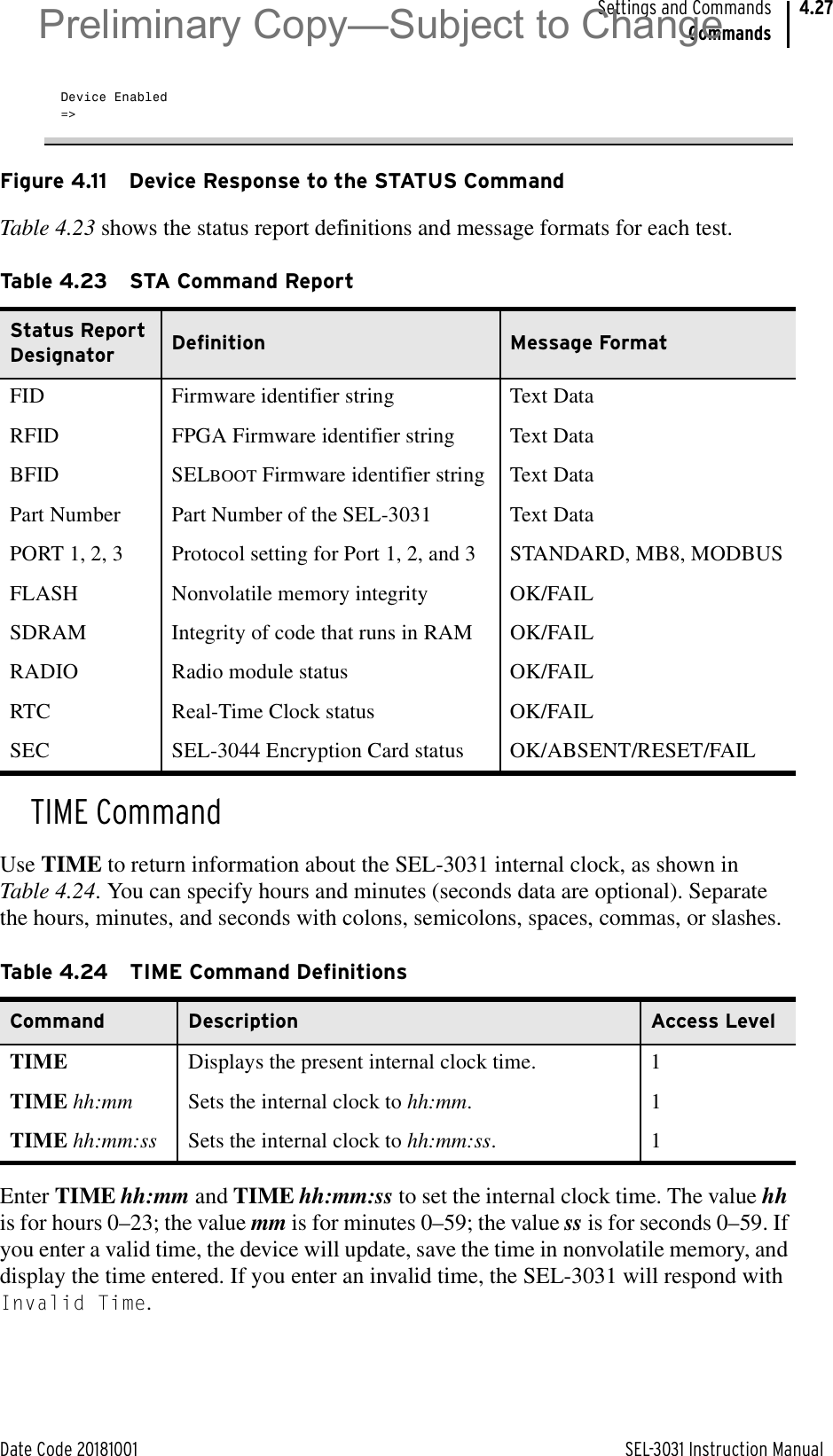 Date Code 20181001 SEL-3031 Instruction ManualSettings and CommandsCommands4.27Device Enabled=&gt;Figure 4.11 Device Response to the STATUS CommandTable 4.23 shows the status report definitions and message formats for each test.TIME CommandUse TIME to return information about the SEL-3031 internal clock, as shown in Table 4.24. You can specify hours and minutes (seconds data are optional). Separate the hours, minutes, and seconds with colons, semicolons, spaces, commas, or slashes.Enter TIME hh:mm and TIME hh:mm:ss to set the internal clock time. The value hh is for hours 0–23; the value mm is for minutes 0–59; the value ss is for seconds 0–59. If you enter a valid time, the device will update, save the time in nonvolatile memory, and display the time entered. If you enter an invalid time, the SEL-3031 will respond with Invalid Time.Table 4.23 STA Command Report Status Report Designator Definition Message FormatFID Firmware identifier string Text DataRFID FPGA Firmware identifier string Text DataBFID SELBOOT Firmware identifier string Text DataPart Number Part Number of the SEL-3031 Text DataPORT 1, 2, 3 Protocol setting for Port 1, 2, and 3 STANDARD, MB8, MODBUSFLASH Nonvolatile memory integrity OK/FAILSDRAM Integrity of code that runs in RAM OK/FAILRADIO Radio module status OK/FAILRTC Real-Time Clock status OK/FAILSEC SEL-3044 Encryption Card status OK/ABSENT/RESET/FAILTable 4.24 TIME Command DefinitionsCommand Description Access LevelTIME Displays the present internal clock time. 1TIME hh:mm Sets the internal clock to hh:mm. 1TIME hh:mm:ss Sets the internal clock to hh:mm:ss. 1Preliminary Copy—Subject to Change