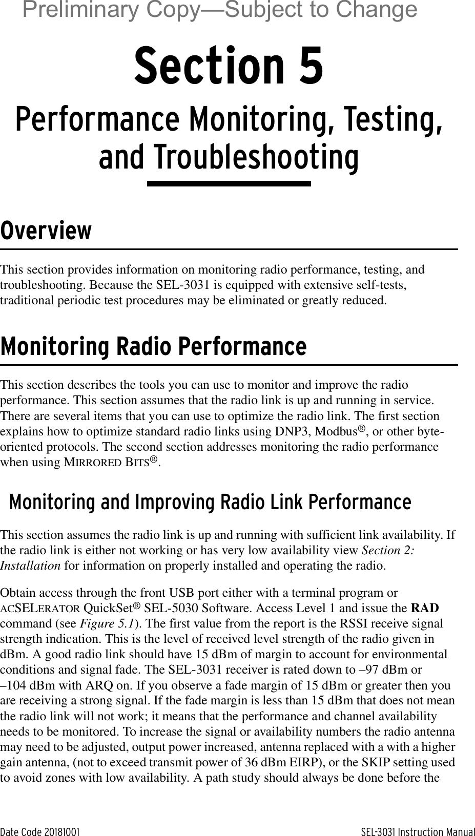 Date Code 20181001 SEL-3031 Instruction ManualSection 5Performance Monitoring, Testing, and TroubleshootingOverviewThis section provides information on monitoring radio performance, testing, and troubleshooting. Because the SEL-3031 is equipped with extensive self-tests, traditional periodic test procedures may be eliminated or greatly reduced.Monitoring Radio PerformanceThis section describes the tools you can use to monitor and improve the radio performance. This section assumes that the radio link is up and running in service. There are several items that you can use to optimize the radio link. The first section explains how to optimize standard radio links using DNP3, Modbus®, or other byte-oriented protocols. The second section addresses monitoring the radio performance when using MIRRORED BITS®.Monitoring and Improving Radio Link PerformanceThis section assumes the radio link is up and running with sufficient link availability. If the radio link is either not working or has very low availability view Section 2: Installation for information on properly installed and operating the radio.Obtain access through the front USB port either with a terminal program or ACSELERATOR QuickSet® SEL-5030 Software. Access Level 1 and issue the RAD command (see Figure 5.1). The first value from the report is the RSSI receive signal strength indication. This is the level of received level strength of the radio given in dBm. A good radio link should have 15 dBm of margin to account for environmental conditions and signal fade. The SEL-3031 receiver is rated down to –97 dBm or –104 dBm with ARQ on. If you observe a fade margin of 15 dBm or greater then you are receiving a strong signal. If the fade margin is less than 15 dBm that does not mean the radio link will not work; it means that the performance and channel availability needs to be monitored. To increase the signal or availability numbers the radio antenna may need to be adjusted, output power increased, antenna replaced with a with a higher gain antenna, (not to exceed transmit power of 36 dBm EIRP), or the SKIP setting used to avoid zones with low availability. A path study should always be done before the Preliminary Copy—Subject to Change