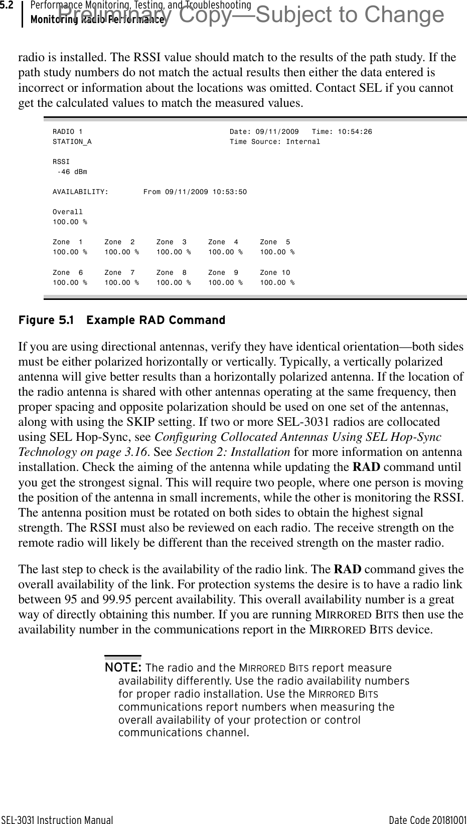 SEL-3031 Instruction Manual Date Code 20181001Performance Monitoring, Testing, and TroubleshootingMonitoring Radio Performance5.2radio is installed. The RSSI value should match to the results of the path study. If the path study numbers do not match the actual results then either the data entered is incorrect or information about the locations was omitted. Contact SEL if you cannot get the calculated values to match the measured values.RADIO 1                                  Date: 09/11/2009   Time: 10:54:26STATION_A                                Time Source: InternalRSSI -46 dBmAVAILABILITY:        From 09/11/2009 10:53:50Overall100.00 %Zone  1     Zone  2     Zone  3     Zone  4     Zone  5100.00 %    100.00 %    100.00 %    100.00 %    100.00 %Zone  6     Zone  7     Zone  8     Zone  9     Zone 10100.00 %    100.00 %    100.00 %    100.00 %    100.00 %Figure 5.1 Example RAD CommandIf you are using directional antennas, verify they have identical orientation—both sides must be either polarized horizontally or vertically. Typically, a vertically polarized antenna will give better results than a horizontally polarized antenna. If the location of the radio antenna is shared with other antennas operating at the same frequency, then proper spacing and opposite polarization should be used on one set of the antennas, along with using the SKIP setting. If two or more SEL-3031 radios are collocated using SEL Hop-Sync, see Configuring Collocated Antennas Using SEL Hop-Sync Technology on page 3.16. See Section 2: Installation for more information on antenna installation. Check the aiming of the antenna while updating the RAD command until you get the strongest signal. This will require two people, where one person is moving the position of the antenna in small increments, while the other is monitoring the RSSI. The antenna position must be rotated on both sides to obtain the highest signal strength. The RSSI must also be reviewed on each radio. The receive strength on the remote radio will likely be different than the received strength on the master radio.The last step to check is the availability of the radio link. The RAD command gives the overall availability of the link. For protection systems the desire is to have a radio link between 95 and 99.95 percent availability. This overall availability number is a great way of directly obtaining this number. If you are running MIRRORED BITS then use the availability number in the communications report in the MIRRORED BITS device.NOTE: The radio and the MIRRORED BITS report measure availability differently. Use the radio availability numbers for proper radio installation. Use the MIRRORED BITS communications report numbers when measuring the overall availability of your protection or control communications channel.Preliminary Copy—Subject to Change