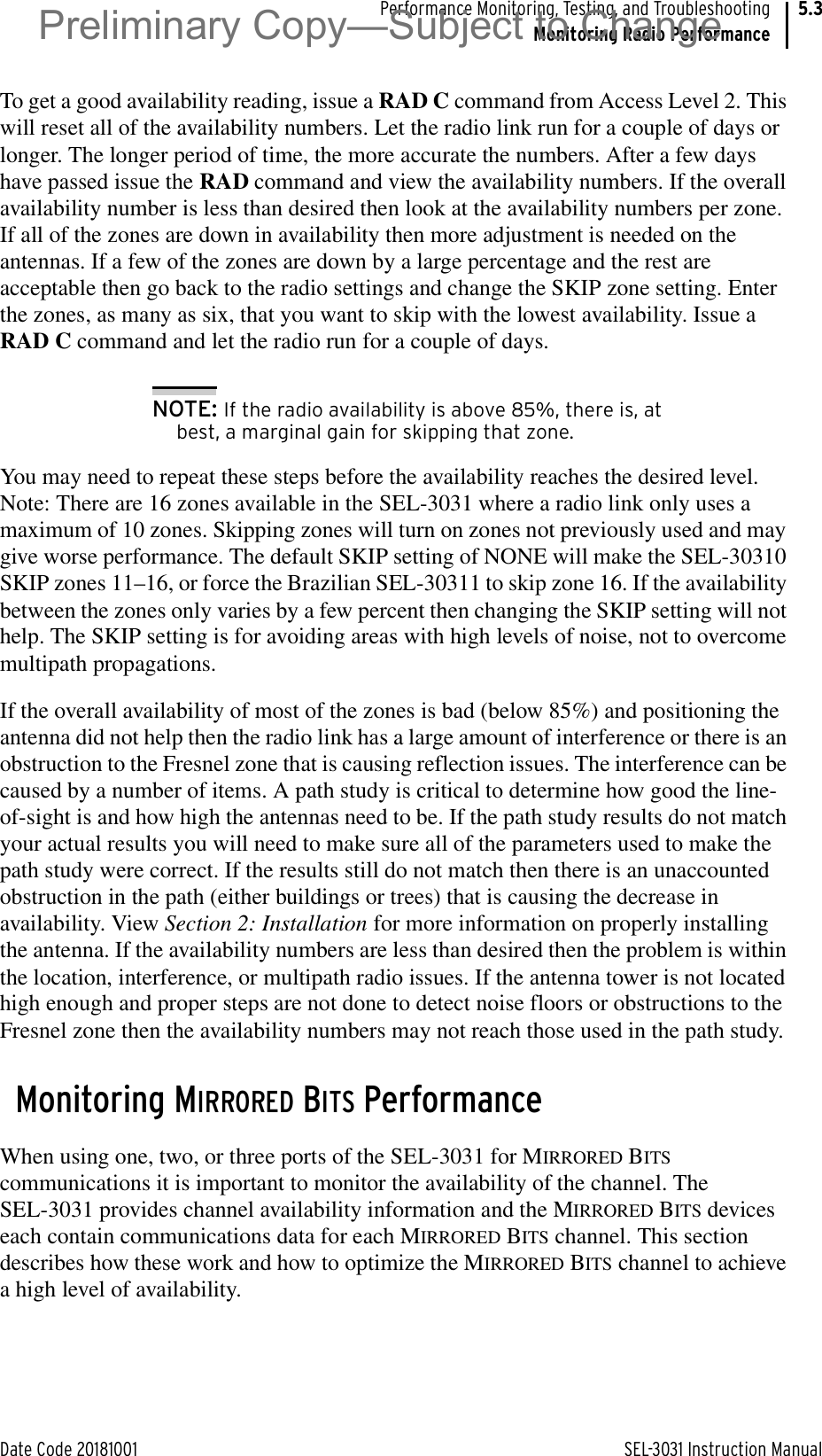 Date Code 20181001 SEL-3031 Instruction ManualPerformance Monitoring, Testing, and TroubleshootingMonitoring Radio Performance5.3To get a good availability reading, issue a RAD C command from Access Level 2. This will reset all of the availability numbers. Let the radio link run for a couple of days or longer. The longer period of time, the more accurate the numbers. After a few days have passed issue the RAD command and view the availability numbers. If the overall availability number is less than desired then look at the availability numbers per zone. If all of the zones are down in availability then more adjustment is needed on the antennas. If a few of the zones are down by a large percentage and the rest are acceptable then go back to the radio settings and change the SKIP zone setting. Enter the zones, as many as six, that you want to skip with the lowest availability. Issue a RAD C command and let the radio run for a couple of days.NOTE: If the radio availability is above 85%, there is, at best, a marginal gain for skipping that zone.You may need to repeat these steps before the availability reaches the desired level. Note: There are 16 zones available in the SEL-3031 where a radio link only uses a maximum of 10 zones. Skipping zones will turn on zones not previously used and may give worse performance. The default SKIP setting of NONE will make the SEL-30310 SKIP zones 11–16, or force the Brazilian SEL-30311 to skip zone 16. If the availability between the zones only varies by a few percent then changing the SKIP setting will not help. The SKIP setting is for avoiding areas with high levels of noise, not to overcome multipath propagations.If the overall availability of most of the zones is bad (below 85%) and positioning the antenna did not help then the radio link has a large amount of interference or there is an obstruction to the Fresnel zone that is causing reflection issues. The interference can be caused by a number of items. A path study is critical to determine how good the line-of-sight is and how high the antennas need to be. If the path study results do not match your actual results you will need to make sure all of the parameters used to make the path study were correct. If the results still do not match then there is an unaccounted obstruction in the path (either buildings or trees) that is causing the decrease in availability. View Section 2: Installation for more information on properly installing the antenna. If the availability numbers are less than desired then the problem is within the location, interference, or multipath radio issues. If the antenna tower is not located high enough and proper steps are not done to detect noise floors or obstructions to the Fresnel zone then the availability numbers may not reach those used in the path study.Monitoring MIRRORED BITS PerformanceWhen using one, two, or three ports of the SEL-3031 for MIRRORED BITS communications it is important to monitor the availability of the channel. The SEL-3031 provides channel availability information and the MIRRORED BITS devices each contain communications data for each MIRRORED BITS channel. This section describes how these work and how to optimize the MIRRORED BITS channel to achieve a high level of availability.Preliminary Copy—Subject to Change