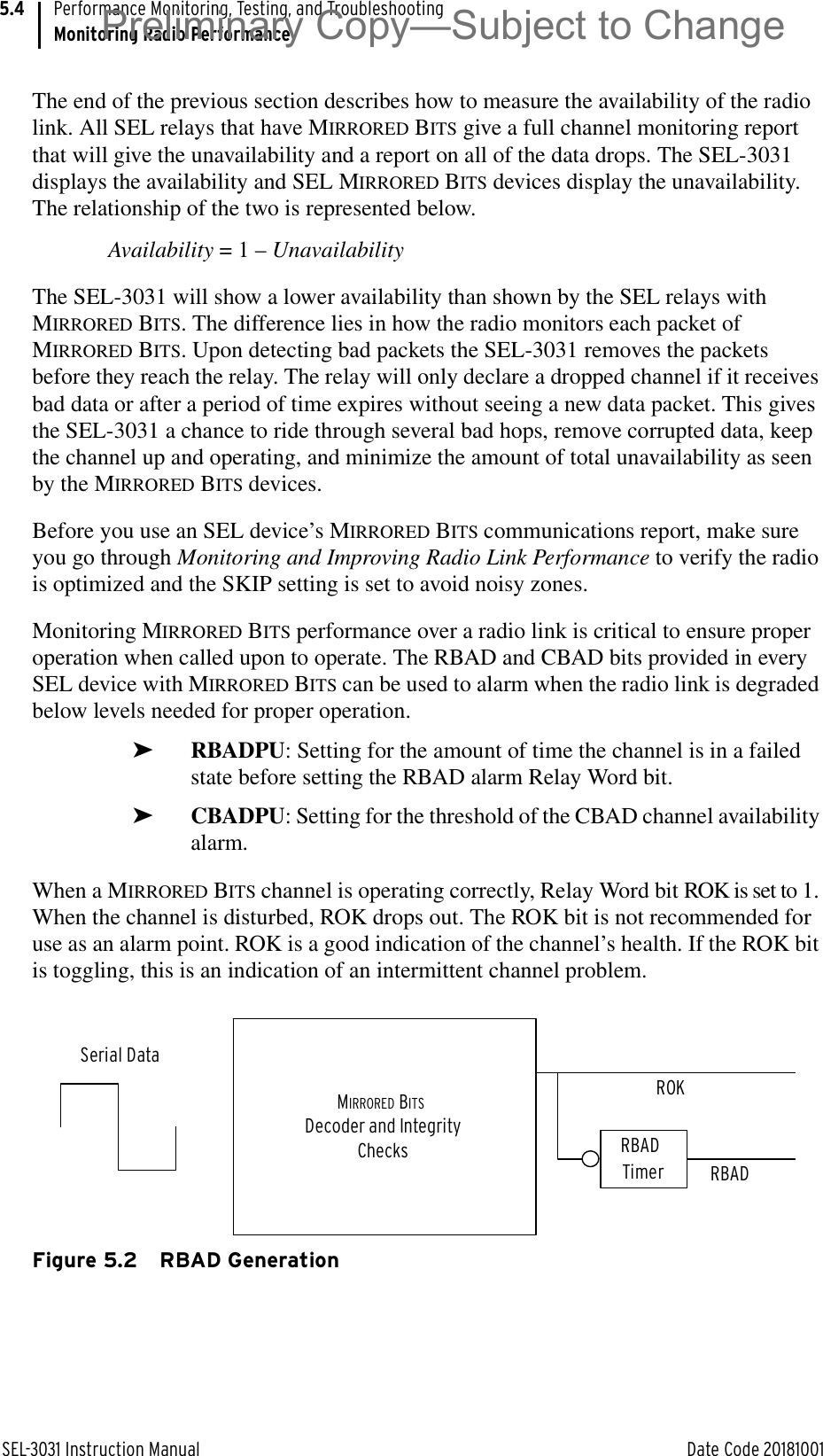 SEL-3031 Instruction Manual Date Code 20181001Performance Monitoring, Testing, and TroubleshootingMonitoring Radio Performance5.4The end of the previous section describes how to measure the availability of the radio link. All SEL relays that have MIRRORED BITS give a full channel monitoring report that will give the unavailability and a report on all of the data drops. The SEL-3031 displays the availability and SEL MIRRORED BITS devices display the unavailability. The relationship of the two is represented below.Availability = 1 – UnavailabilityThe SEL-3031 will show a lower availability than shown by the SEL relays with MIRRORED BITS. The difference lies in how the radio monitors each packet of MIRRORED BITS. Upon detecting bad packets the SEL-3031 removes the packets before they reach the relay. The relay will only declare a dropped channel if it receives bad data or after a period of time expires without seeing a new data packet. This gives the SEL-3031 a chance to ride through several bad hops, remove corrupted data, keep the channel up and operating, and minimize the amount of total unavailability as seen by the MIRRORED BITS devices.Before you use an SEL device’s MIRRORED BITS communications report, make sure you go through Monitoring and Improving Radio Link Performance to verify the radio is optimized and the SKIP setting is set to avoid noisy zones. Monitoring MIRRORED BITS performance over a radio link is critical to ensure proper operation when called upon to operate. The RBAD and CBAD bits provided in every SEL device with MIRRORED BITS can be used to alarm when the radio link is degraded below levels needed for proper operation. ➤RBADPU: Setting for the amount of time the channel is in a failed state before setting the RBAD alarm Relay Word bit.➤CBADPU: Setting for the threshold of the CBAD channel availability alarm.When a MIRRORED BITS channel is operating correctly, Relay Word bit ROK is set to 1. When the channel is disturbed, ROK drops out. The ROK bit is not recommended for use as an alarm point. ROK is a good indication of the channel’s health. If the ROK bit is toggling, this is an indication of an intermittent channel problem.Figure 5.2 RBAD GenerationMIRRORED BITS Decoder and IntegrityChecksROKRBAD Timer RBADSerial DataPreliminary Copy—Subject to Change