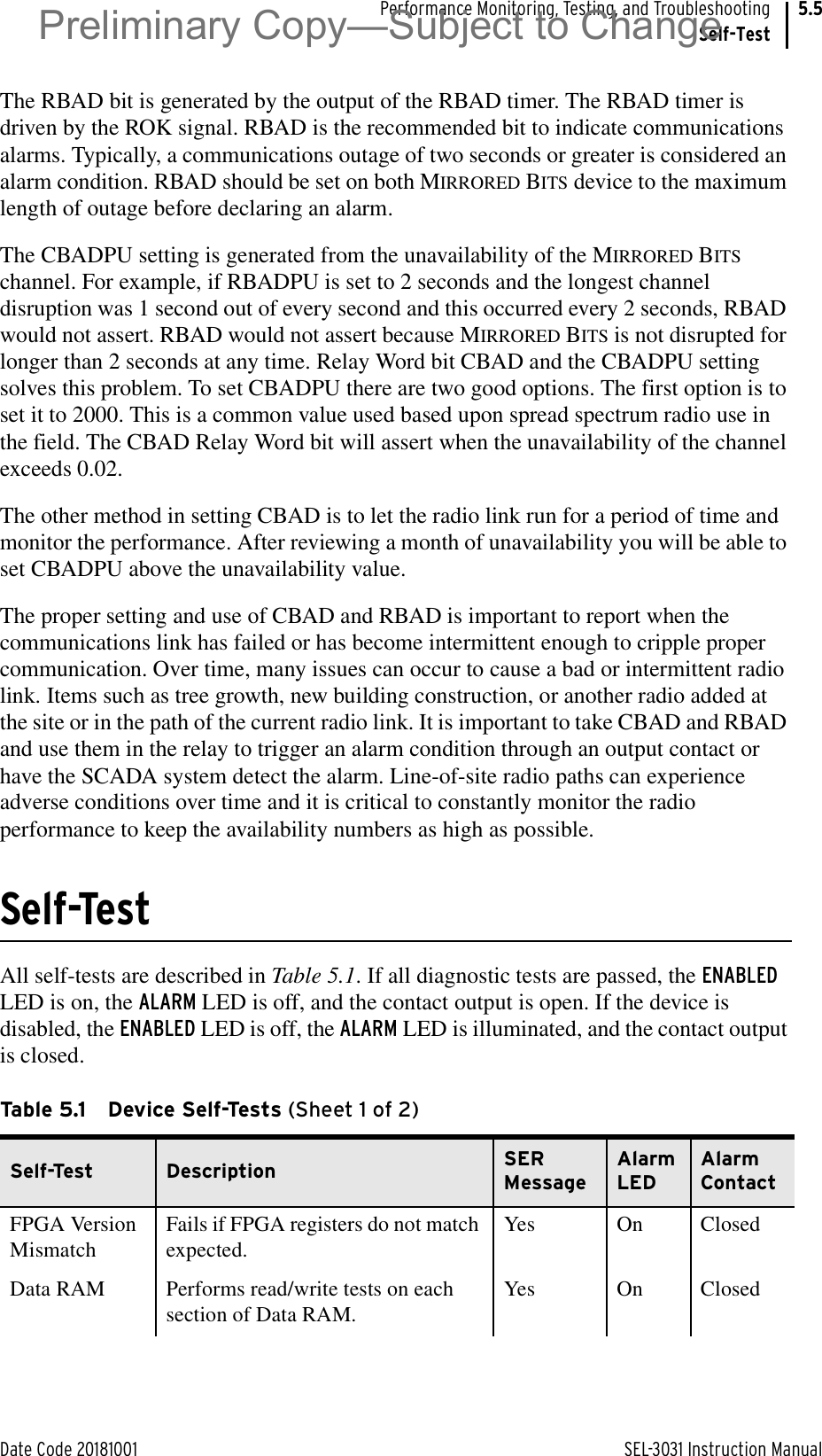 Date Code 20181001 SEL-3031 Instruction ManualPerformance Monitoring, Testing, and TroubleshootingSelf-Test5.5The RBAD bit is generated by the output of the RBAD timer. The RBAD timer is driven by the ROK signal. RBAD is the recommended bit to indicate communications alarms. Typically, a communications outage of two seconds or greater is considered an alarm condition. RBAD should be set on both MIRRORED BITS device to the maximum length of outage before declaring an alarm.The CBADPU setting is generated from the unavailability of the MIRRORED BITS channel. For example, if RBADPU is set to 2 seconds and the longest channel disruption was 1 second out of every second and this occurred every 2 seconds, RBAD would not assert. RBAD would not assert because MIRRORED BITS is not disrupted for longer than 2 seconds at any time. Relay Word bit CBAD and the CBADPU setting solves this problem. To set CBADPU there are two good options. The first option is to set it to 2000. This is a common value used based upon spread spectrum radio use in the field. The CBAD Relay Word bit will assert when the unavailability of the channel exceeds 0.02.The other method in setting CBAD is to let the radio link run for a period of time and monitor the performance. After reviewing a month of unavailability you will be able to set CBADPU above the unavailability value.The proper setting and use of CBAD and RBAD is important to report when the communications link has failed or has become intermittent enough to cripple proper communication. Over time, many issues can occur to cause a bad or intermittent radio link. Items such as tree growth, new building construction, or another radio added at the site or in the path of the current radio link. It is important to take CBAD and RBAD and use them in the relay to trigger an alarm condition through an output contact or have the SCADA system detect the alarm. Line-of-site radio paths can experience adverse conditions over time and it is critical to constantly monitor the radio performance to keep the availability numbers as high as possible.Self-TestAll self-tests are described in Table 5.1. If all diagnostic tests are passed, the ENABLED LED is on, the ALARM LED is off, and the contact output is open. If the device is disabled, the ENABLED LED is off, the ALARM LED is illuminated, and the contact output is closed.Table 5.1 Device Self-Tests (Sheet 1 of 2)Self-Test Description SER MessageAlarm LEDAlarm ContactFPGA Version MismatchFails if FPGA registers do not match expected.Yes On ClosedData RAM Performs read/write tests on each section of Data RAM.Yes On ClosedPreliminary Copy—Subject to Change