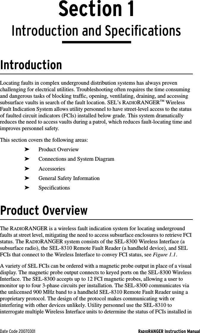 Date Code 20070301 RADIORANGER Instruction ManualSection 1Introduction and SpecificationsIntroductionLocating faults in complex underground distribution systems has always proven challenging for electrical utilities. Troubleshooting often requires the time consuming and dangerous tasks of blocking traffic, opening, ventilating, draining, and accessing subsurface vaults in search of the fault location. SEL’s RADIORANGER™ Wireless Fault Indication System allows utility personnel to have street-level access to the status of faulted circuit indicators (FCIs) installed below grade. This system dramatically reduces the need to access vaults during a patrol, which reduces fault-locating time and improves personnel safety.This section covers the following areas:➤Product Overview➤Connections and System Diagram➤Accessories➤General Safety Information➤SpecificationsProduct OverviewThe RADIORANGER is a wireless fault indication system for locating underground faults at street level, mitigating the need to access subsurface enclosures to retrieve FCI status. The RADIORANGER system consists of the SEL-8300 Wireless Interface (a subsurface radio), the SEL-8310 Remote Fault Reader (a handheld device), and SEL FCIs that connect to the Wireless Interface to convey FCI status, see Figure 1.1.A variety of SEL FCIs can be ordered with a magnetic probe output in place of a visual display. The magnetic probe output connects to keyed ports on the SEL-8300 Wireless Interface. The SEL-8300 accepts up to 12 FCI magnetic probes, allowing a user to monitor up to four 3-phase circuits per installation. The SEL-8300 communicates via the unlicensed 900 MHz band to a handheld SEL-8310 Remote Fault Reader using a proprietary protocol. The design of the protocol makes communicating with or interfering with other devices unlikely. Utility personnel use the SEL-8310 to interrogate multiple Wireless Interface units to determine the status of FCIs installed in 