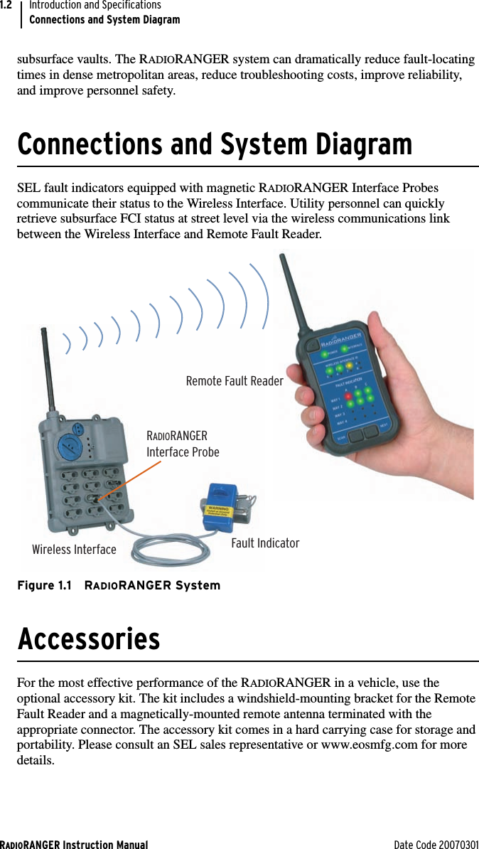 RADIORANGER Instruction Manual Date Code 20070301Introduction and SpecificationsConnections and System Diagram1.2subsurface vaults. The RADIORANGER system can dramatically reduce fault-locating times in dense metropolitan areas, reduce troubleshooting costs, improve reliability, and improve personnel safety.Connections and System DiagramSEL fault indicators equipped with magnetic RADIORANGER Interface Probes communicate their status to the Wireless Interface. Utility personnel can quickly retrieve subsurface FCI status at street level via the wireless communications link between the Wireless Interface and Remote Fault Reader. Figure 1.1 RADIORANGER SystemAccessoriesFor the most effective performance of the RADIORANGER in a vehicle, use the optional accessory kit. The kit includes a windshield-mounting bracket for the Remote Fault Reader and a magnetically-mounted remote antenna terminated with the appropriate connector. The accessory kit comes in a hard carrying case for storage and portability. Please consult an SEL sales representative or www.eosmfg.com for more details.Wireless InterfaceRADIORANGERInterface ProbeFault IndicatorRemote Fault Reader