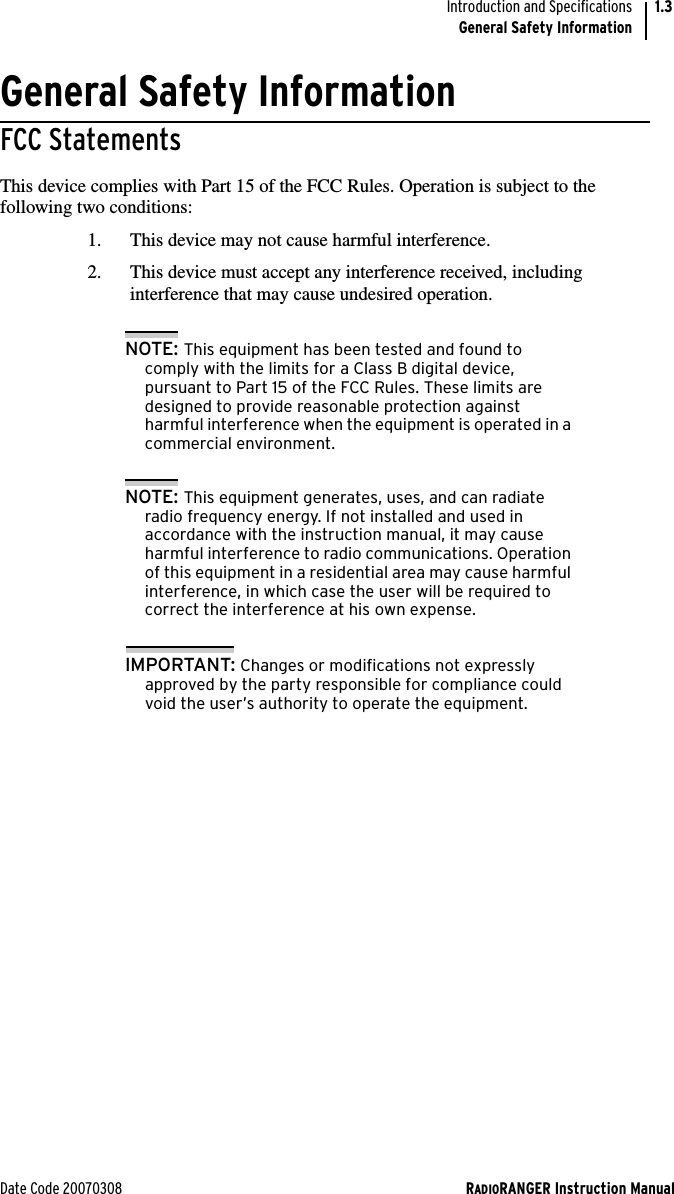 Date Code 20070308 RADIORANGER Instruction ManualIntroduction and SpecificationsGeneral Safety Information1.3General Safety InformationFCC StatementsThis device complies with Part 15 of the FCC Rules. Operation is subject to the following two conditions:1. This device may not cause harmful interference.2. This device must accept any interference received, including interference that may cause undesired operation.NOTE: This equipment has been tested and found to comply with the limits for a Class B digital device, pursuant to Part 15 of the FCC Rules. These limits are designed to provide reasonable protection against harmful interference when the equipment is operated in a commercial environment. NOTE: This equipment generates, uses, and can radiate radio frequency energy. If not installed and used in accordance with the instruction manual, it may cause harmful interference to radio communications. Operation of this equipment in a residential area may cause harmful interference, in which case the user will be required to correct the interference at his own expense.IMPORTANT: Changes or modifications not expressly approved by the party responsible for compliance could void the user’s authority to operate the equipment.