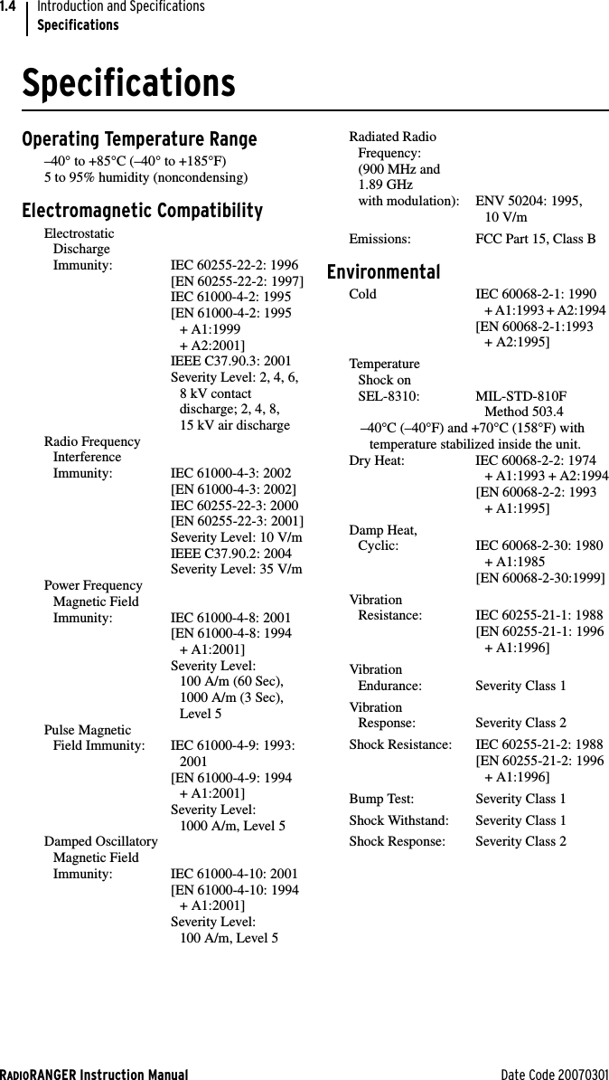 RADIORANGER Instruction Manual Date Code 20070301Introduction and SpecificationsSpecifications1.4SpecificationsOperating Temperature Range–40° to +85°C (–40° to +185°F)5 to 95% humidity (noncondensing)Electromagnetic CompatibilityElectrostatic Discharge Immunity: IEC 60255-22-2: 1996 [EN 60255-22-2: 1997]IEC 61000-4-2: 1995  [EN 61000-4-2: 1995 + A1:1999 + A2:2001]IEEE C37.90.3: 2001Severity Level: 2, 4, 6, 8 kV contact discharge; 2, 4, 8, 15 kV air dischargeRadio FrequencyInterference Immunity: IEC 61000-4-3: 2002 [EN 61000-4-3: 2002]IEC 60255-22-3: 2000 [EN 60255-22-3: 2001]Severity Level: 10 V/mIEEE C37.90.2: 2004Severity Level: 35 V/mPower FrequencyMagnetic FieldImmunity: IEC 61000-4-8: 2001[EN 61000-4-8: 1994+ A1:2001]Severity Level: 100 A/m (60 Sec),1000 A/m (3 Sec),Level 5Pulse MagneticField Immunity: IEC 61000-4-9: 1993:2001 [EN 61000-4-9: 1994 + A1:2001]Severity Level: 1000 A/m, Level 5Damped OscillatoryMagnetic FieldImmunity: IEC 61000-4-10: 2001[EN 61000-4-10: 1994+ A1:2001]Severity Level:100 A/m, Level 5Radiated RadioFrequency: (900 MHz and 1.89 GHz with modulation): ENV 50204: 1995, 10 V/m Emissions: FCC Part 15, Class B EnvironmentalCold IEC 60068-2-1: 1990 + A1:1993 + A2:1994 [EN 60068-2-1:1993 + A2:1995]Temperature Shock on SEL-8310: MIL-STD-810F Method 503.4–40°C (–40°F) and +70°C (158°F) with temperature stabilized inside the unit.Dry Heat: IEC 60068-2-2: 1974+ A1:1993 + A2:1994[EN 60068-2-2: 1993+ A1:1995]Damp Heat, Cyclic: IEC 60068-2-30: 1980+ A1:1985 [EN 60068-2-30:1999]Vibration Resistance: IEC 60255-21-1: 1988[EN 60255-21-1: 1996+ A1:1996]VibrationEndurance: Severity Class 1VibrationResponse: Severity Class 2Shock Resistance: IEC 60255-21-2: 1988[EN 60255-21-2: 1996+ A1:1996]Bump Test: Severity Class 1Shock Withstand: Severity Class 1Shock Response: Severity Class 2