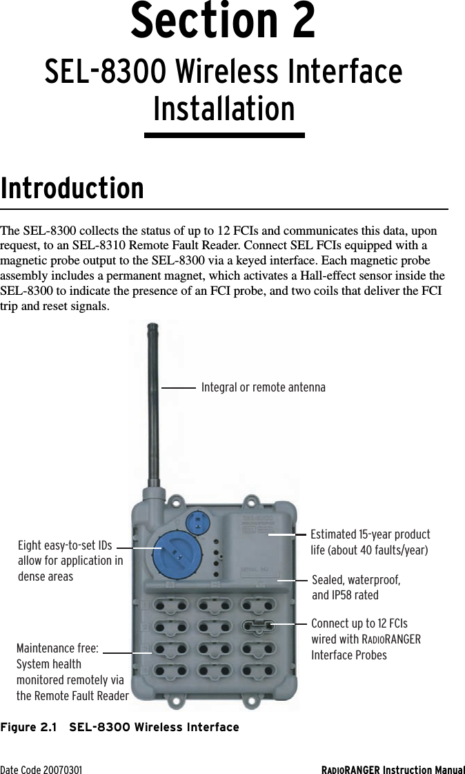 Date Code 20070301 RADIORANGER Instruction ManualSection 2SEL-8300 Wireless Interface InstallationIntroductionThe SEL-8300 collects the status of up to 12 FCIs and communicates this data, upon request, to an SEL-8310 Remote Fault Reader. Connect SEL FCIs equipped with a magnetic probe output to the SEL-8300 via a keyed interface. Each magnetic probe assembly includes a permanent magnet, which activates a Hall-effect sensor inside the SEL-8300 to indicate the presence of an FCI probe, and two coils that deliver the FCI trip and reset signals.Figure 2.1 SEL-8300 Wireless InterfaceIntegral or remote antennaEstimated 15-year productlife (about 40 faults/year)Eight easy-to-set IDsallow for application indense areasMaintenance free:  System health  monitored remotely via the Remote Fault ReaderSealed, waterproof,and IP58 ratedConnect up to 12 FCIs wired with RADIORANGERInterface Probes