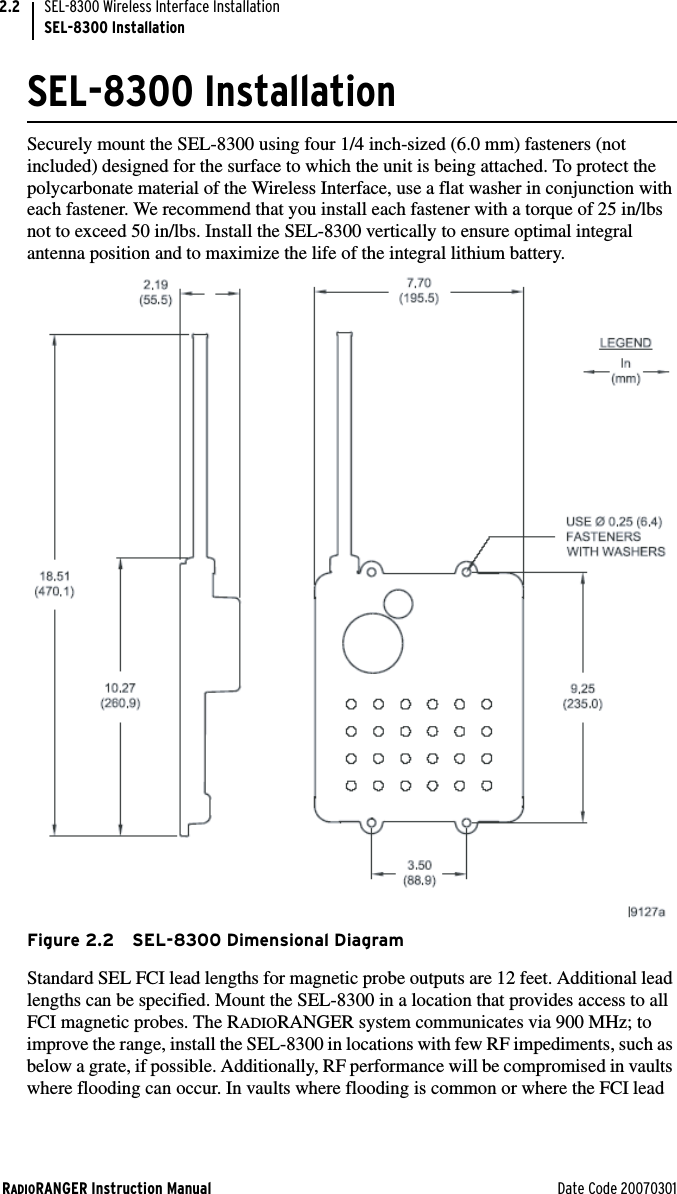 RADIORANGER Instruction Manual Date Code 20070301SEL-8300 Wireless Interface InstallationSEL-8300 Installation2.2SEL-8300 InstallationSecurely mount the SEL-8300 using four 1/4 inch-sized (6.0 mm) fasteners (not included) designed for the surface to which the unit is being attached. To protect the polycarbonate material of the Wireless Interface, use a flat washer in conjunction with each fastener. We recommend that you install each fastener with a torque of 25 in/lbs not to exceed 50 in/lbs. Install the SEL-8300 vertically to ensure optimal integral antenna position and to maximize the life of the integral lithium battery. Figure 2.2 SEL-8300 Dimensional DiagramStandard SEL FCI lead lengths for magnetic probe outputs are 12 feet. Additional lead lengths can be specified. Mount the SEL-8300 in a location that provides access to all FCI magnetic probes. The RADIORANGER system communicates via 900 MHz; to improve the range, install the SEL-8300 in locations with few RF impediments, such as below a grate, if possible. Additionally, RF performance will be compromised in vaults where flooding can occur. In vaults where flooding is common or where the FCI lead 