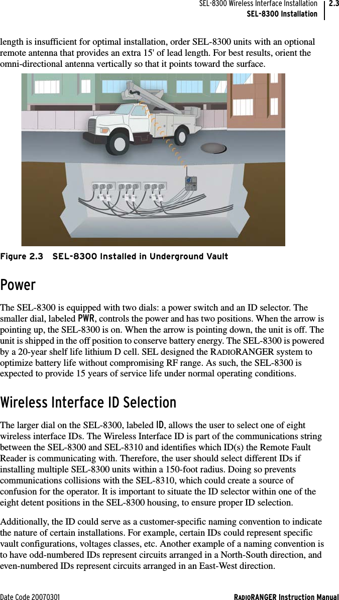 Date Code 20070301 RADIORANGER Instruction ManualSEL-8300 Wireless Interface InstallationSEL-8300 Installation2.3length is insufficient for optimal installation, order SEL-8300 units with an optional remote antenna that provides an extra 15&apos; of lead length. For best results, orient the omni-directional antenna vertically so that it points toward the surface.Figure 2.3 SEL-8300 Installed in Underground VaultPowerThe SEL-8300 is equipped with two dials: a power switch and an ID selector. The smaller dial, labeled PWR, controls the power and has two positions. When the arrow is pointing up, the SEL-8300 is on. When the arrow is pointing down, the unit is off. The unit is shipped in the off position to conserve battery energy. The SEL-8300 is powered by a 20-year shelf life lithium D cell. SEL designed the RADIORANGER system to optimize battery life without compromising RF range. As such, the SEL-8300 is expected to provide 15 years of service life under normal operating conditions.Wireless Interface ID SelectionThe larger dial on the SEL-8300, labeled ID, allows the user to select one of eight wireless interface IDs. The Wireless Interface ID is part of the communications string between the SEL-8300 and SEL-8310 and identifies which ID(s) the Remote Fault Reader is communicating with. Therefore, the user should select different IDs if installing multiple SEL-8300 units within a 150-foot radius. Doing so prevents communications collisions with the SEL-8310, which could create a source of confusion for the operator. It is important to situate the ID selector within one of the eight detent positions in the SEL-8300 housing, to ensure proper ID selection.Additionally, the ID could serve as a customer-specific naming convention to indicate the nature of certain installations. For example, certain IDs could represent specific vault configurations, voltages classes, etc. Another example of a naming convention is to have odd-numbered IDs represent circuits arranged in a North-South direction, and even-numbered IDs represent circuits arranged in an East-West direction.