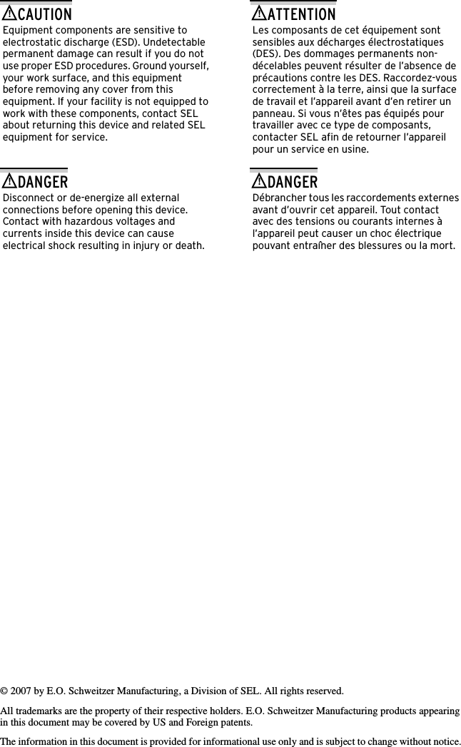 © 2007 by E.O. Schweitzer Manufacturing, a Division of SEL. All rights reserved.All trademarks are the property of their respective holders. E.O. Schweitzer Manufacturing products appearing in this document may be covered by US and Foreign patents.The information in this document is provided for informational use only and is subject to change without notice. Equipment components are sensitive to electrostatic discharge (ESD). Undetectable permanent damage can result if you do not use proper ESD procedures. Ground yourself, your work surface, and this equipment before removing any cover from this equipment. If your facility is not equipped to work with these components, contact SEL about returning this device and related SEL equipment for service.!CAUTIONDisconnect or de-energize all external connections before opening this device. Contact with hazardous voltages and currents inside this device can cause electrical shock resulting in injury or death.!DANGERLes composants de cet équipement sont sensibles aux décharges électrostatiques (DES). Des dommages permanents non-décelables peuvent résulter de l’absence de précautions contre les DES. Raccordez-vous correctement à la terre, ainsi que la surface de travail et l’appareil avant d’en retirer un panneau. Si vous n’êtes pas équipés pour travailler avec ce type de composants, contacter SEL afin de retourner l’appareil pour un service en usine.!ATTENTIONDébrancher tous les raccordements externes avant d’ouvrir cet appareil. Tout contact avec des tensions ou courants internes à l’appareil peut causer un choc électrique pouvant entraîner des blessures ou la mort.!DANGER
