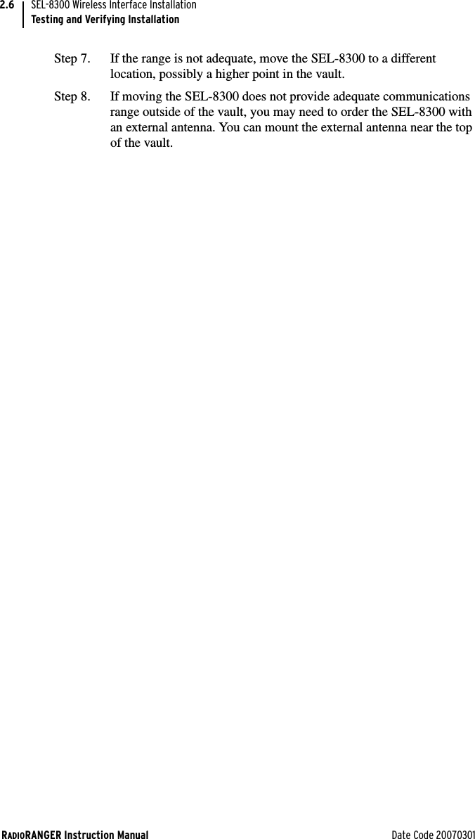 RADIORANGER Instruction Manual Date Code 20070301SEL-8300 Wireless Interface InstallationTesting and Verifying Installation2.6Step 7. If the range is not adequate, move the SEL-8300 to a different location, possibly a higher point in the vault. Step 8. If moving the SEL-8300 does not provide adequate communications range outside of the vault, you may need to order the SEL-8300 with an external antenna. You can mount the external antenna near the top of the vault.