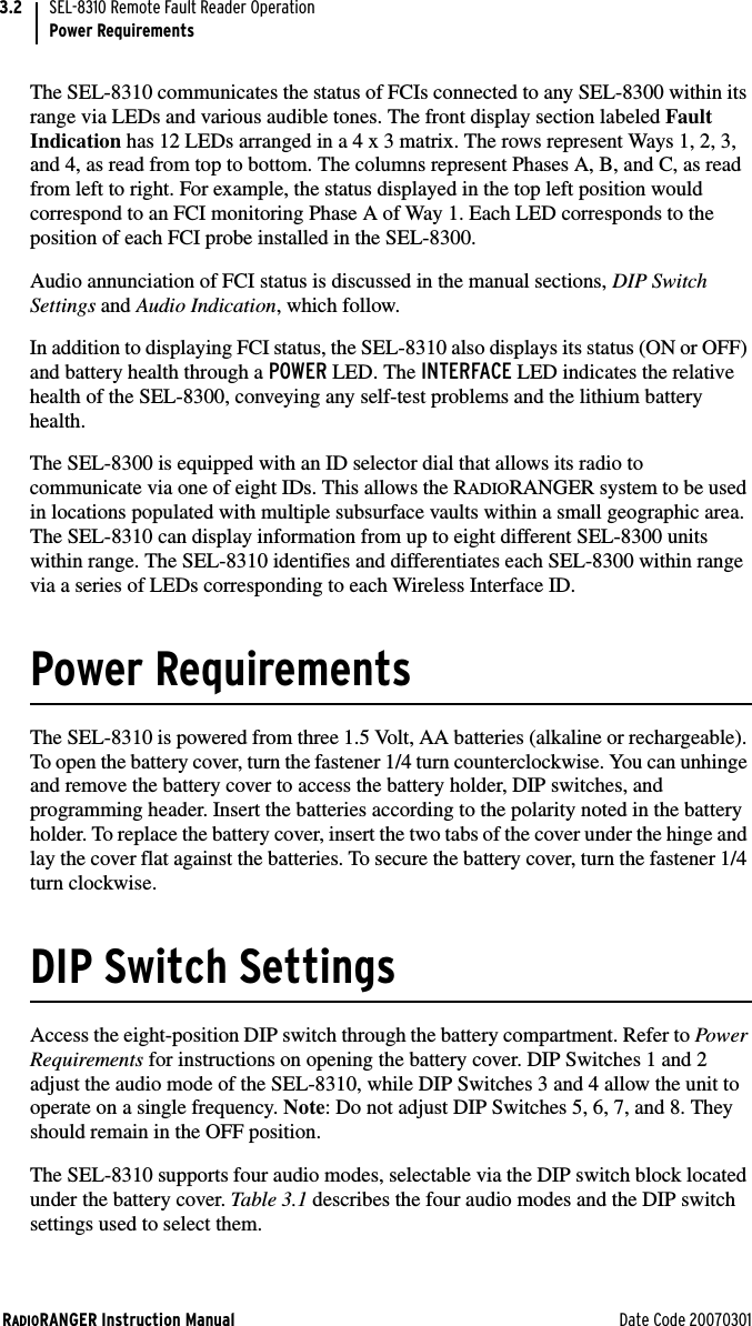 RADIORANGER Instruction Manual Date Code 20070301SEL-8310 Remote Fault Reader OperationPower Requirements3.2The SEL-8310 communicates the status of FCIs connected to any SEL-8300 within its range via LEDs and various audible tones. The front display section labeled Fault Indication has 12 LEDs arranged in a 4 x 3 matrix. The rows represent Ways 1, 2, 3, and 4, as read from top to bottom. The columns represent Phases A, B, and C, as read from left to right. For example, the status displayed in the top left position would correspond to an FCI monitoring Phase A of Way 1. Each LED corresponds to the position of each FCI probe installed in the SEL-8300.Audio annunciation of FCI status is discussed in the manual sections, DIP Switch Settings and Audio Indication, which follow.In addition to displaying FCI status, the SEL-8310 also displays its status (ON or OFF) and battery health through a POWER LED. The INTERFACE LED indicates the relative health of the SEL-8300, conveying any self-test problems and the lithium battery health.The SEL-8300 is equipped with an ID selector dial that allows its radio to communicate via one of eight IDs. This allows the RADIORANGER system to be used in locations populated with multiple subsurface vaults within a small geographic area. The SEL-8310 can display information from up to eight different SEL-8300 units within range. The SEL-8310 identifies and differentiates each SEL-8300 within range via a series of LEDs corresponding to each Wireless Interface ID.Power RequirementsThe SEL-8310 is powered from three 1.5 Volt, AA batteries (alkaline or rechargeable). To open the battery cover, turn the fastener 1/4 turn counterclockwise. You can unhinge and remove the battery cover to access the battery holder, DIP switches, and programming header. Insert the batteries according to the polarity noted in the battery holder. To replace the battery cover, insert the two tabs of the cover under the hinge and lay the cover flat against the batteries. To secure the battery cover, turn the fastener 1/4 turn clockwise.DIP Switch SettingsAccess the eight-position DIP switch through the battery compartment. Refer to Power Requirements for instructions on opening the battery cover. DIP Switches 1 and 2 adjust the audio mode of the SEL-8310, while DIP Switches 3 and 4 allow the unit to operate on a single frequency. Note: Do not adjust DIP Switches 5, 6, 7, and 8. They should remain in the OFF position.The SEL-8310 supports four audio modes, selectable via the DIP switch block located under the battery cover. Tabl e 3.1 describes the four audio modes and the DIP switch settings used to select them.