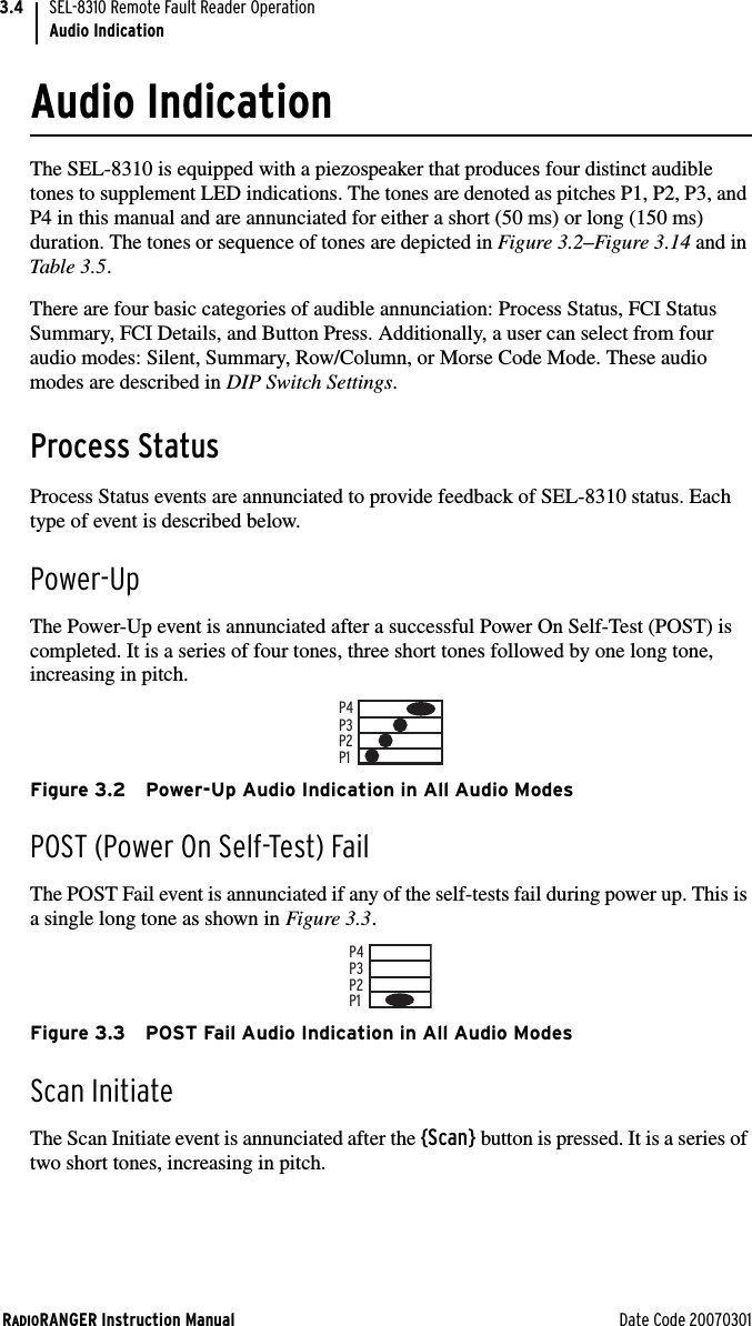 RADIORANGER Instruction Manual Date Code 20070301SEL-8310 Remote Fault Reader OperationAudio Indication3.4Audio IndicationThe SEL-8310 is equipped with a piezospeaker that produces four distinct audible tones to supplement LED indications. The tones are denoted as pitches P1, P2, P3, and P4 in this manual and are annunciated for either a short (50 ms) or long (150 ms) duration. The tones or sequence of tones are depicted in Figure 3.2–Figure 3.14 and in Table 3.5.There are four basic categories of audible annunciation: Process Status, FCI Status Summary, FCI Details, and Button Press. Additionally, a user can select from four audio modes: Silent, Summary, Row/Column, or Morse Code Mode. These audio modes are described in DIP Switch Settings. Process StatusProcess Status events are annunciated to provide feedback of SEL-8310 status. Each type of event is described below.Power-UpThe Power-Up event is annunciated after a successful Power On Self-Test (POST) is completed. It is a series of four tones, three short tones followed by one long tone, increasing in pitch. Figure 3.2 Power-Up Audio Indication in All Audio ModesPOST (Power On Self-Test) FailThe POST Fail event is annunciated if any of the self-tests fail during power up. This is a single long tone as shown in Figure 3.3.Figure 3.3 POST Fail Audio Indication in All Audio ModesScan InitiateThe Scan Initiate event is annunciated after the {Scan} button is pressed. It is a series of two short tones, increasing in pitch.P1P2P3P4P1P2P3P4