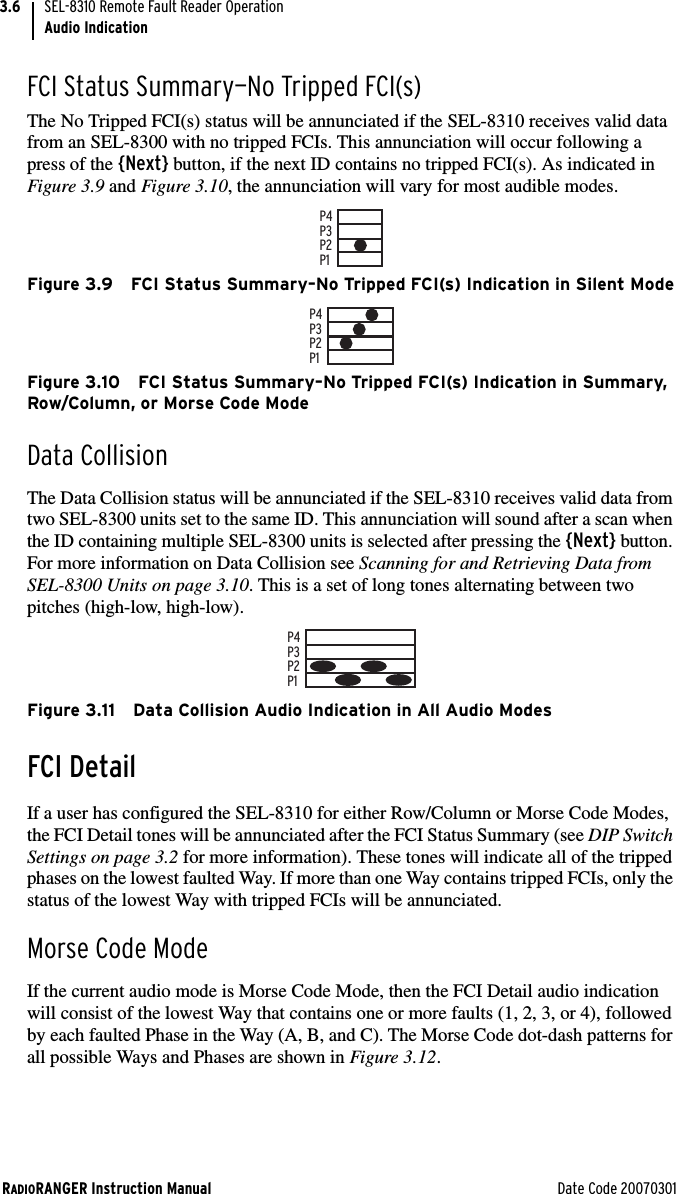 RADIORANGER Instruction Manual Date Code 20070301SEL-8310 Remote Fault Reader OperationAudio Indication3.6FCI Status Summary—No Tripped FCI(s)The No Tripped FCI(s) status will be annunciated if the SEL-8310 receives valid data from an SEL-8300 with no tripped FCIs. This annunciation will occur following a press of the {Next} button, if the next ID contains no tripped FCI(s). As indicated in Figure 3.9 and Figure 3.10, the annunciation will vary for most audible modes.Figure 3.9 FCI Status Summary–No Tripped FCI(s) Indication in Silent ModeFigure 3.10 FCI Status Summary–No Tripped FCI(s) Indication in Summary, Row/Column, or Morse Code ModeData CollisionThe Data Collision status will be annunciated if the SEL-8310 receives valid data from two SEL-8300 units set to the same ID. This annunciation will sound after a scan when the ID containing multiple SEL-8300 units is selected after pressing the {Next} button. For more information on Data Collision see Scanning for and Retrieving Data from SEL-8300 Units on page 3.10. This is a set of long tones alternating between two pitches (high-low, high-low).Figure 3.11 Data Collision Audio Indication in All Audio ModesFCI DetailIf a user has configured the SEL-8310 for either Row/Column or Morse Code Modes, the FCI Detail tones will be annunciated after the FCI Status Summary (see DIP Switch Settings on page 3.2 for more information). These tones will indicate all of the tripped phases on the lowest faulted Way. If more than one Way contains tripped FCIs, only the status of the lowest Way with tripped FCIs will be annunciated.Morse Code ModeIf the current audio mode is Morse Code Mode, then the FCI Detail audio indication will consist of the lowest Way that contains one or more faults (1, 2, 3, or 4), followed by each faulted Phase in the Way (A, B, and C). The Morse Code dot-dash patterns for all possible Ways and Phases are shown in Figure 3.12.P1P2P3P4P1P2P3P4P1P2P3P4