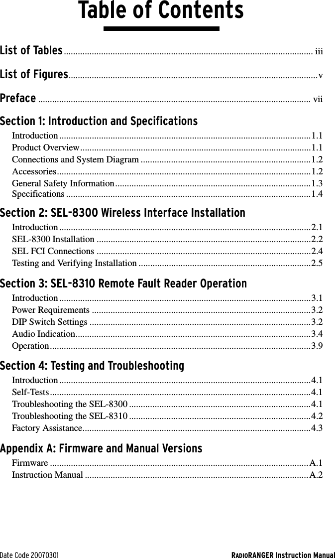 Date Code 20070301 RADIORANGER Instruction ManualTable of ContentsList of Tables........................................................................................................... iiiList of Figures...........................................................................................................vPreface ..................................................................................................................... viiSection 1: Introduction and SpecificationsIntroduction ............................................................................................................1.1Product Overview...................................................................................................1.1Connections and System Diagram .........................................................................1.2Accessories.............................................................................................................1.2General Safety Information....................................................................................1.3Specifications .........................................................................................................1.4Section 2: SEL-8300 Wireless Interface InstallationIntroduction ............................................................................................................2.1SEL-8300 Installation ............................................................................................2.2SEL FCI Connections ............................................................................................2.4Testing and Verifying Installation ..........................................................................2.5Section 3: SEL-8310 Remote Fault Reader OperationIntroduction ............................................................................................................3.1Power Requirements ..............................................................................................3.2DIP Switch Settings ...............................................................................................3.2Audio Indication.....................................................................................................3.4Operation................................................................................................................3.9Section 4: Testing and TroubleshootingIntroduction ............................................................................................................4.1Self-Tests................................................................................................................4.1Troubleshooting the SEL-8300 ..............................................................................4.1Troubleshooting the SEL-8310 ..............................................................................4.2Factory Assistance..................................................................................................4.3Appendix A: Firmware and Manual VersionsFirmware ...............................................................................................................A.1Instruction Manual ................................................................................................A.2