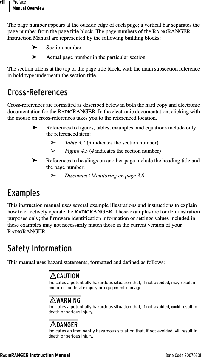 RADIORANGER Instruction Manual Date Code 20070301PrefaceManual OverviewviiiThe page number appears at the outside edge of each page; a vertical bar separates the page number from the page title block. The page numbers of the RADIORANGER Instruction Manual are represented by the following building blocks:➤Section number➤Actual page number in the particular sectionThe section title is at the top of the page title block, with the main subsection reference in bold type underneath the section title.Cross-ReferencesCross-references are formatted as described below in both the hard copy and electronic documentation for the RADIORANGER. In the electronic documentation, clicking with the mouse on cross-references takes you to the referenced location.➤References to figures, tables, examples, and equations include only the referenced item: ➢Table 3.1 (3 indicates the section number)➢Figure 4.5 (4 indicates the section number)➤References to headings on another page include the heading title and the page number:➢Disconnect Monitoring on page 3.8ExamplesThis instruction manual uses several example illustrations and instructions to explain how to effectively operate the RADIORANGER. These examples are for demonstration purposes only; the firmware identification information or settings values included in these examples may not necessarily match those in the current version of your RADIORANGER.Safety InformationThis manual uses hazard statements, formatted and defined as follows:!CAUTIONIndicates a potentially hazardous situation that, if not avoided, may result in minor or moderate injury or equipment damage.!WARNINGIndicates a potentially hazardous situation that, if not avoided, could result in death or serious injury.!DANGERIndicates an imminently hazardous situation that, if not avoided, will result in death or serious injury.