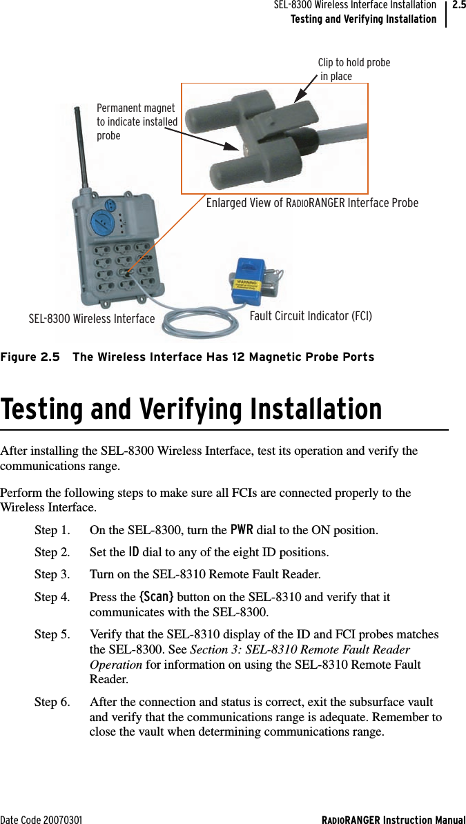 Date Code 20070301 RADIORANGER Instruction ManualSEL-8300 Wireless Interface InstallationTesting and Verifying Installation2.5Figure 2.5 The Wireless Interface Has 12 Magnetic Probe PortsTesting and Verifying InstallationAfter installing the SEL-8300 Wireless Interface, test its operation and verify the communications range.Perform the following steps to make sure all FCIs are connected properly to the Wireless Interface. Step 1. On the SEL-8300, turn the PWR dial to the ON position. Step 2. Set the ID dial to any of the eight ID positions.Step 3. Turn on the SEL-8310 Remote Fault Reader. Step 4. Press the {Scan} button on the SEL-8310 and verify that it communicates with the SEL-8300. Step 5. Verify that the SEL-8310 display of the ID and FCI probes matches the SEL-8300. See Section 3: SEL-8310 Remote Fault Reader Operation for information on using the SEL-8310 Remote Fault Reader.Step 6. After the connection and status is correct, exit the subsurface vault and verify that the communications range is adequate. Remember to close the vault when determining communications range.SEL-8300 Wireless Interface Fault Circuit Indicator (FCI)Permanent magnetto indicate installedprobeEnlarged View of RADIORANGER Interface ProbeClip to hold probe  in place