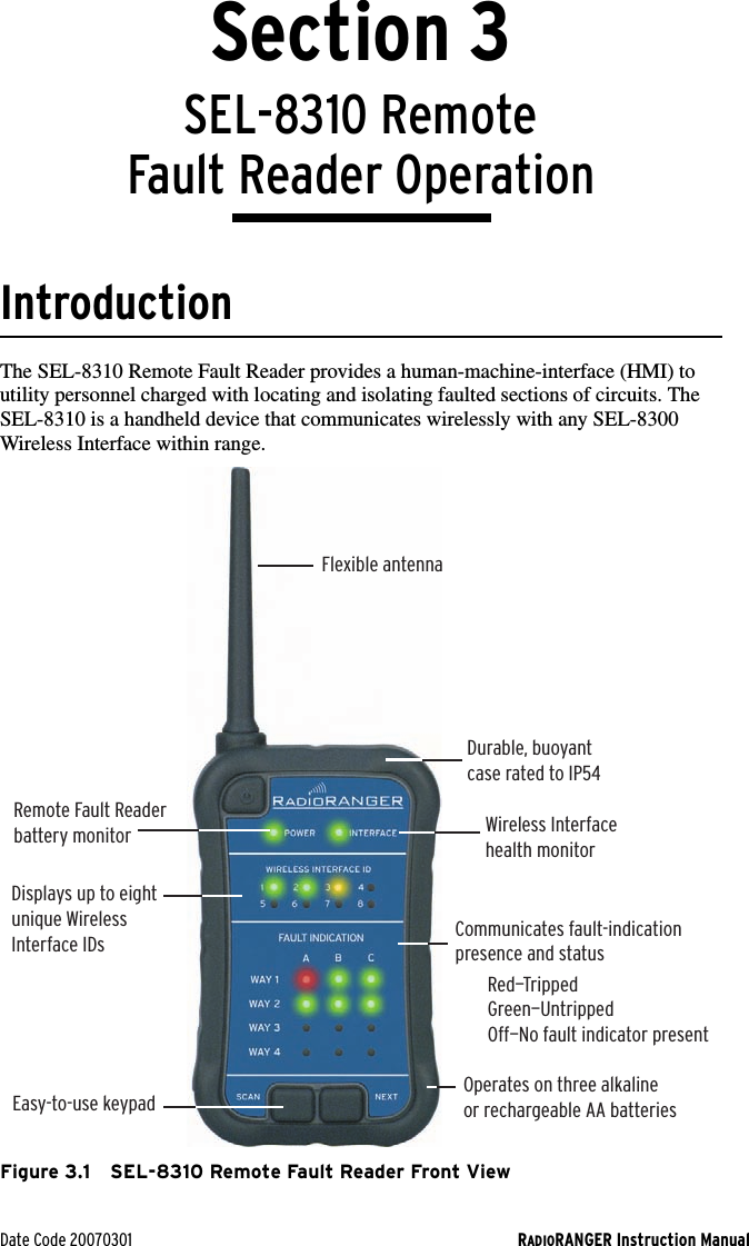 Date Code 20070301 RADIORANGER Instruction ManualSection 3SEL-8310 Remote Fault Reader OperationIntroductionThe SEL-8310 Remote Fault Reader provides a human-machine-interface (HMI) to utility personnel charged with locating and isolating faulted sections of circuits. The SEL-8310 is a handheld device that communicates wirelessly with any SEL-8300 Wireless Interface within range. Figure 3.1 SEL-8310 Remote Fault Reader Front ViewFlexible antennaRemote Fault Reader  battery monitor Wireless Interfacehealth monitorDisplays up to eightunique WirelessInterface IDsEasy-to-use keypadDurable, buoyant  case rated to IP54Communicates fault-indication  presence and statusRed—TrippedGreen—UntrippedOff—No fault indicator presentOperates on three alkaline  or rechargeable AA batteries