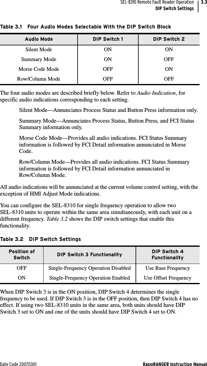 Date Code 20070301 RADIORANGER Instruction ManualSEL-8310 Remote Fault Reader OperationDIP Switch Settings3.3The four audio modes are described briefly below. Refer to Audio Indication, for specific audio indications corresponding to each setting. Silent Mode—Annunciates Process Status and Button Press information only.Summary Mode—Annunciates Process Status, Button Press, and FCI Status Summary information only.Morse Code Mode—Provides all audio indications. FCI Status Summary information is followed by FCI Detail information annunciated in Morse Code.Row/Column Mode—Provides all audio indications. FCI Status Summary information is followed by FCI Detail information annunciated in Row/Column Mode.All audio indications will be annunciated at the current volume control setting, with the exception of HMI Adjust Mode indications.You can configure the SEL-8310 for single frequency operation to allow two SEL-8310 units to operate within the same area simultaneously, with each unit on a different frequency. Ta ble 3.2 shows the DIP switch settings that enable this functionality.When DIP Switch 3 is in the ON position, DIP Switch 4 determines the single frequency to be used. If DIP Switch 3 is in the OFF position, then DIP Switch 4 has no effect. If using two SEL-8310 units in the same area, both units should have DIP Switch 3 set to ON and one of the units should have DIP Switch 4 set to ON.Table 3.1 Four Audio Modes Selectable With the DIP Switch BlockAudio Mode DIP Switch 1 DIP Switch 2Silent Mode ON ONSummary Mode ON OFFMorse Code Mode OFF ONRow/Column Mode OFF OFFTable 3.2 DIP Switch SettingsPosition of Switch DIP Switch 3 Functionality DIP Switch 4 FunctionalityOFF Single-Frequency Operation Disabled Use Base FrequencyON Single-Frequency Operation Enabled Use Offset Frequency