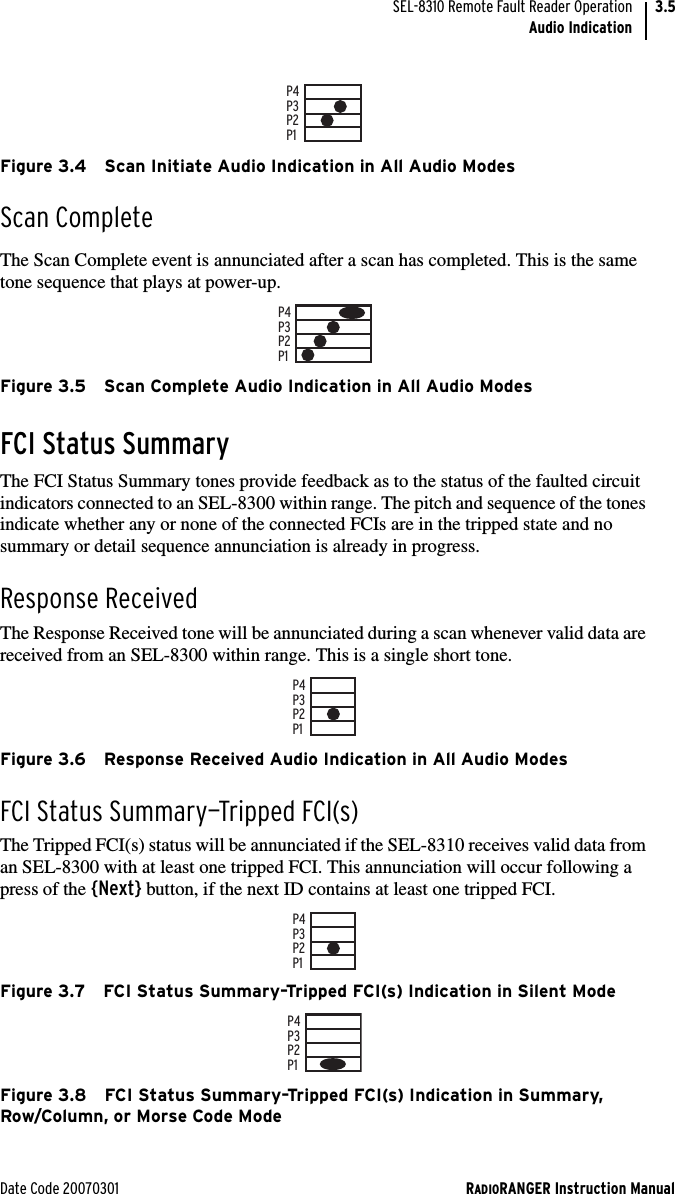 Date Code 20070301 RADIORANGER Instruction ManualSEL-8310 Remote Fault Reader OperationAudio Indication3.5Figure 3.4 Scan Initiate Audio Indication in All Audio ModesScan CompleteThe Scan Complete event is annunciated after a scan has completed. This is the same tone sequence that plays at power-up.Figure 3.5 Scan Complete Audio Indication in All Audio ModesFCI Status SummaryThe FCI Status Summary tones provide feedback as to the status of the faulted circuit indicators connected to an SEL-8300 within range. The pitch and sequence of the tones indicate whether any or none of the connected FCIs are in the tripped state and no summary or detail sequence annunciation is already in progress.Response ReceivedThe Response Received tone will be annunciated during a scan whenever valid data are received from an SEL-8300 within range. This is a single short tone.Figure 3.6 Response Received Audio Indication in All Audio ModesFCI Status Summary—Tripped FCI(s)The Tripped FCI(s) status will be annunciated if the SEL-8310 receives valid data from an SEL-8300 with at least one tripped FCI. This annunciation will occur following a press of the {Next} button, if the next ID contains at least one tripped FCI. Figure 3.7 FCI Status Summary–Tripped FCI(s) Indication in Silent ModeFigure 3.8 FCI Status Summary–Tripped FCI(s) Indication in Summary, Row/Column, or Morse Code ModeP1P2P3P4P1P2P3P4P1P2P3P4P1P2P3P4P1P2P3P4