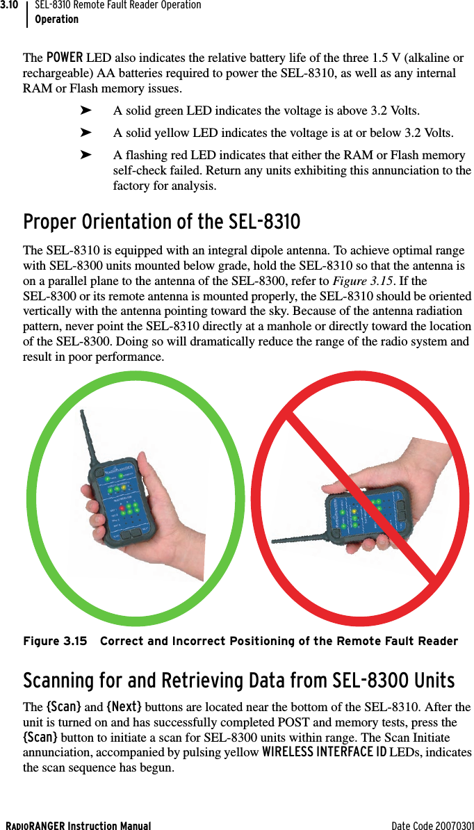 RADIORANGER Instruction Manual Date Code 20070301SEL-8310 Remote Fault Reader OperationOperation3.10The POWER LED also indicates the relative battery life of the three 1.5 V (alkaline or rechargeable) AA batteries required to power the SEL-8310, as well as any internal RAM or Flash memory issues. ➤A solid green LED indicates the voltage is above 3.2 Volts.➤A solid yellow LED indicates the voltage is at or below 3.2 Volts.➤A flashing red LED indicates that either the RAM or Flash memory self-check failed. Return any units exhibiting this annunciation to the factory for analysis.Proper Orientation of the SEL-8310The SEL-8310 is equipped with an integral dipole antenna. To achieve optimal range with SEL-8300 units mounted below grade, hold the SEL-8310 so that the antenna is on a parallel plane to the antenna of the SEL-8300, refer to Figure 3.15. If the SEL-8300 or its remote antenna is mounted properly, the SEL-8310 should be oriented vertically with the antenna pointing toward the sky. Because of the antenna radiation pattern, never point the SEL-8310 directly at a manhole or directly toward the location of the SEL-8300. Doing so will dramatically reduce the range of the radio system and result in poor performance.Figure 3.15 Correct and Incorrect Positioning of the Remote Fault ReaderScanning for and Retrieving Data from SEL-8300 UnitsThe {Scan} and {Next} buttons are located near the bottom of the SEL-8310. After the unit is turned on and has successfully completed POST and memory tests, press the {Scan} button to initiate a scan for SEL-8300 units within range. The Scan Initiate annunciation, accompanied by pulsing yellow WIRELESS INTERFACE ID LEDs, indicates the scan sequence has begun.