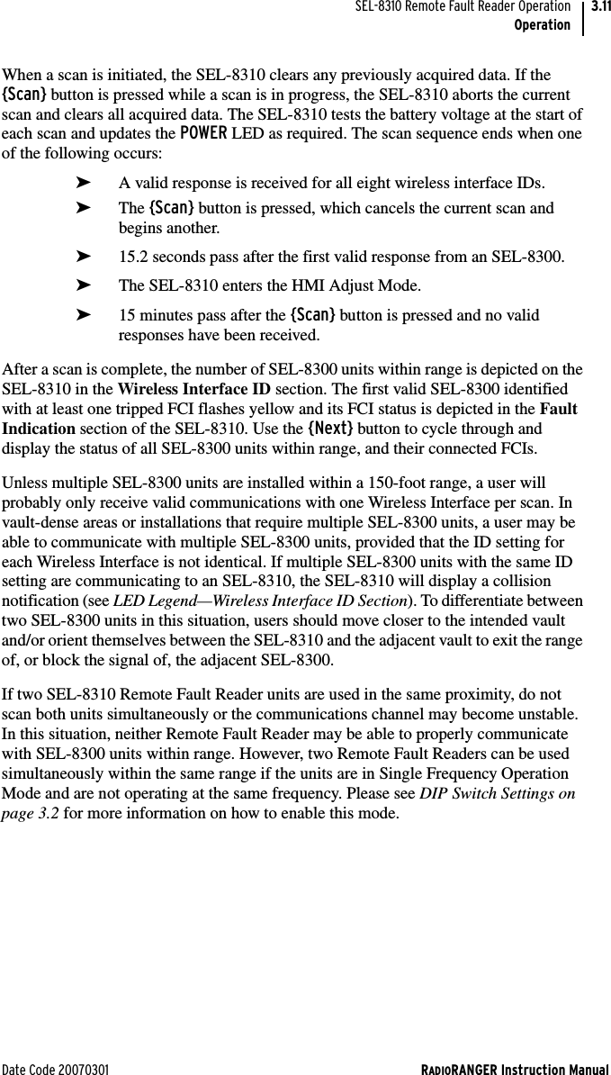 Date Code 20070301 RADIORANGER Instruction ManualSEL-8310 Remote Fault Reader OperationOperation3.11When a scan is initiated, the SEL-8310 clears any previously acquired data. If the {Scan} button is pressed while a scan is in progress, the SEL-8310 aborts the current scan and clears all acquired data. The SEL-8310 tests the battery voltage at the start of each scan and updates the POWER LED as required. The scan sequence ends when one of the following occurs:➤A valid response is received for all eight wireless interface IDs.➤The {Scan} button is pressed, which cancels the current scan and begins another.➤15.2 seconds pass after the first valid response from an SEL-8300.➤The SEL-8310 enters the HMI Adjust Mode.➤15 minutes pass after the {Scan} button is pressed and no valid responses have been received.After a scan is complete, the number of SEL-8300 units within range is depicted on the SEL-8310 in the Wireless Interface ID section. The first valid SEL-8300 identified with at least one tripped FCI flashes yellow and its FCI status is depicted in the Fault Indication section of the SEL-8310. Use the {Next} button to cycle through and display the status of all SEL-8300 units within range, and their connected FCIs.Unless multiple SEL-8300 units are installed within a 150-foot range, a user will probably only receive valid communications with one Wireless Interface per scan. In vault-dense areas or installations that require multiple SEL-8300 units, a user may be able to communicate with multiple SEL-8300 units, provided that the ID setting for each Wireless Interface is not identical. If multiple SEL-8300 units with the same ID setting are communicating to an SEL-8310, the SEL-8310 will display a collision notification (see LED Legend—Wireless Interface ID Section). To differentiate between two SEL-8300 units in this situation, users should move closer to the intended vault and/or orient themselves between the SEL-8310 and the adjacent vault to exit the range of, or block the signal of, the adjacent SEL-8300.If two SEL-8310 Remote Fault Reader units are used in the same proximity, do not scan both units simultaneously or the communications channel may become unstable. In this situation, neither Remote Fault Reader may be able to properly communicate with SEL-8300 units within range. However, two Remote Fault Readers can be used simultaneously within the same range if the units are in Single Frequency Operation Mode and are not operating at the same frequency. Please see DIP Switch Settings on page 3.2 for more information on how to enable this mode.