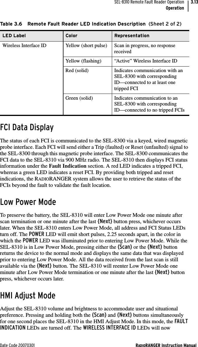 Date Code 20070301 RADIORANGER Instruction ManualSEL-8310 Remote Fault Reader OperationOperation3.13FCI Data DisplayThe status of each FCI is communicated to the SEL-8300 via a keyed, wired magnetic probe interface. Each FCI will send either a Trip (faulted) or Reset (unfaulted) signal to the SEL-8300 through this magnetic probe interface. The SEL-8300 communicates the FCI data to the SEL-8310 via 900 MHz radio. The SEL-8310 then displays FCI status information under the Fault Indication section. A red LED indicates a tripped FCI, whereas a green LED indicates a reset FCI. By providing both tripped and reset indications, the RADIORANGER system allows the user to retrieve the status of the FCIs beyond the fault to validate the fault location.Low Power ModeTo preserve the battery, the SEL-8310 will enter Low Power Mode one minute after scan termination or one minute after the last {Next} button press, whichever occurs later. When the SEL-8310 enters Low Power Mode, all address and FCI Status LEDs turn off. The POWER LED will emit short pulses, 2.25 seconds apart, in the color in which the POWER LED was illuminated prior to entering Low Power Mode. While the SEL-8310 is in Low Power Mode, pressing either the {Scan} or the {Next} button returns the device to the normal mode and displays the same data that was displayed prior to entering Low Power Mode. All the data received from the last scan is still available via the {Next} button. The SEL-8310 will reenter Low Power Mode one minute after Low Power Mode termination or one minute after the last {Next} button press, whichever occurs later.HMI Adjust ModeAdjust the SEL-8310 volume and brightness to accommodate user and situational preference. Pressing and holding both the {Scan} and {Next} buttons simultaneously for one second places the SEL-8310 in the HMI Adjust Mode. In this mode, the FAULT INDICATION LEDs are turned off. The WIRELESS INTERFACE ID LEDs will now Wireless Interface ID Yellow (short pulse) Scan in progress, no response receivedYellow (flashing) “Active” Wireless Interface IDRed (solid) Indicates communication with an SEL-8300 with corresponding ID—connected to at least one tripped FCIGreen (solid) Indicates communication to an SEL-8300 with corresponding ID—connected to no tripped FCIsTable 3.6 Remote Fault Reader LED Indication Description  (Sheet 2 of 2)LED Label Color Representation