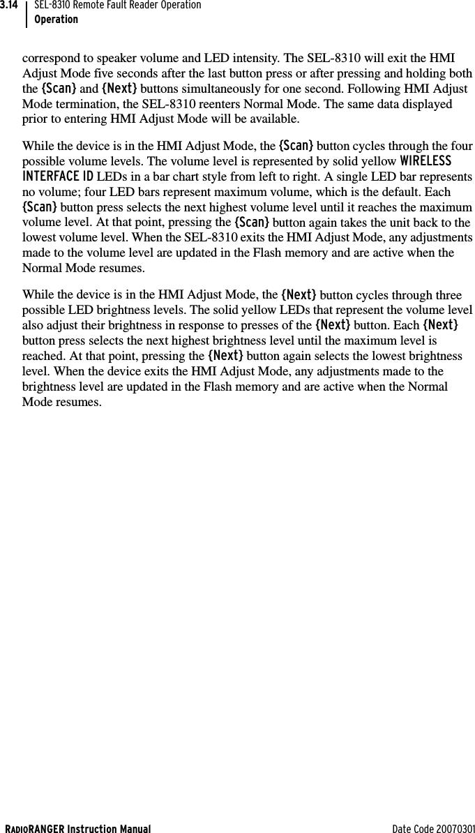 RADIORANGER Instruction Manual Date Code 20070301SEL-8310 Remote Fault Reader OperationOperation3.14correspond to speaker volume and LED intensity. The SEL-8310 will exit the HMI Adjust Mode five seconds after the last button press or after pressing and holding both the {Scan} and {Next} buttons simultaneously for one second. Following HMI Adjust Mode termination, the SEL-8310 reenters Normal Mode. The same data displayed prior to entering HMI Adjust Mode will be available.While the device is in the HMI Adjust Mode, the {Scan} button cycles through the four possible volume levels. The volume level is represented by solid yellow WIRELESS INTERFACE ID LEDs in a bar chart style from left to right. A single LED bar represents no volume; four LED bars represent maximum volume, which is the default. Each {Scan} button press selects the next highest volume level until it reaches the maximum volume level. At that point, pressing the {Scan} button again takes the unit back to the lowest volume level. When the SEL-8310 exits the HMI Adjust Mode, any adjustments made to the volume level are updated in the Flash memory and are active when the Normal Mode resumes.While the device is in the HMI Adjust Mode, the {Next} button cycles through three possible LED brightness levels. The solid yellow LEDs that represent the volume level also adjust their brightness in response to presses of the {Next} button. Each {Next} button press selects the next highest brightness level until the maximum level is reached. At that point, pressing the {Next} button again selects the lowest brightness level. When the device exits the HMI Adjust Mode, any adjustments made to the brightness level are updated in the Flash memory and are active when the Normal Mode resumes.