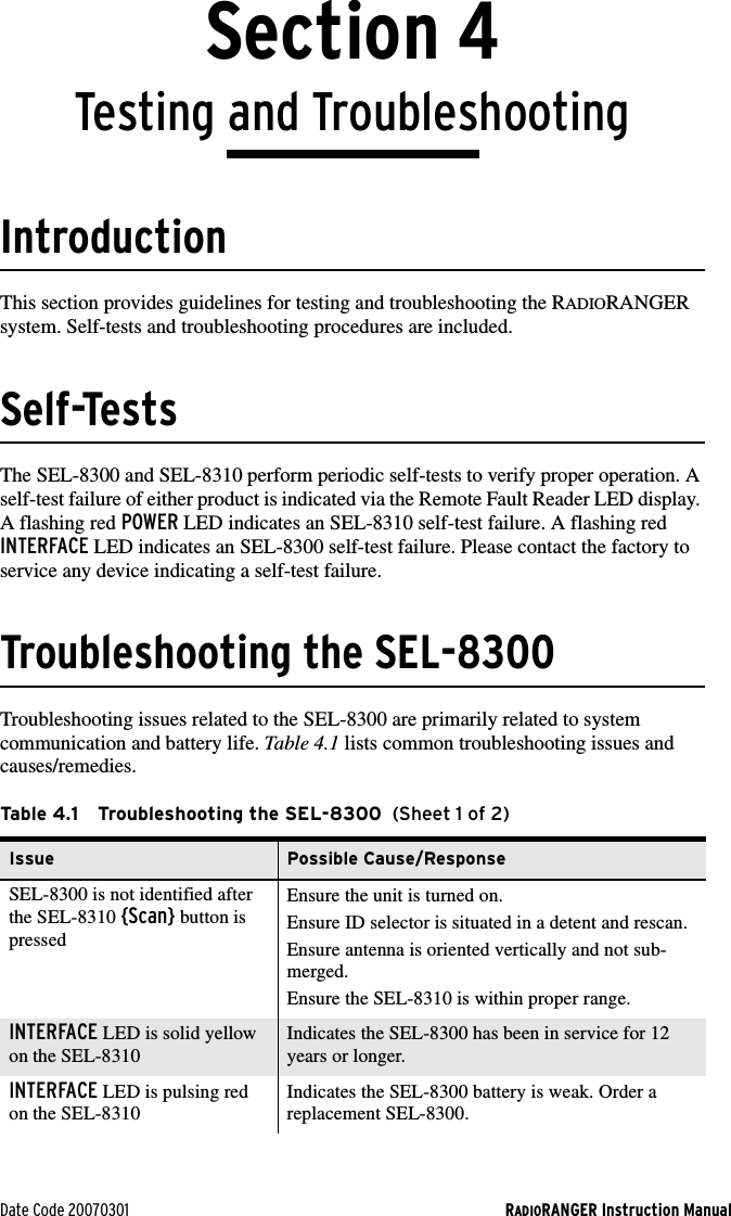 Date Code 20070301 RADIORANGER Instruction ManualSection 4Testing and TroubleshootingIntroductionThis section provides guidelines for testing and troubleshooting the RADIORANGER system. Self-tests and troubleshooting procedures are included.Self-TestsThe SEL-8300 and SEL-8310 perform periodic self-tests to verify proper operation. A self-test failure of either product is indicated via the Remote Fault Reader LED display. A flashing red POWER LED indicates an SEL-8310 self-test failure. A flashing red INTERFACE LED indicates an SEL-8300 self-test failure. Please contact the factory to service any device indicating a self-test failure.Troubleshooting the SEL-8300Troubleshooting issues related to the SEL-8300 are primarily related to system communication and battery life. Tabl e 4.1 lists common troubleshooting issues and causes/remedies.Table 4.1 Troubleshooting the SEL-8300  (Sheet 1 of 2)Issue Possible Cause/ResponseSEL-8300 is not identified after the SEL-8310 {Scan} button is pressedEnsure the unit is turned on.Ensure ID selector is situated in a detent and rescan.Ensure antenna is oriented vertically and not sub-merged.Ensure the SEL-8310 is within proper range.INTERFACE LED is solid yellow on the SEL-8310Indicates the SEL-8300 has been in service for 12 years or longer.INTERFACE LED is pulsing red on the SEL-8310Indicates the SEL-8300 battery is weak. Order a replacement SEL-8300.