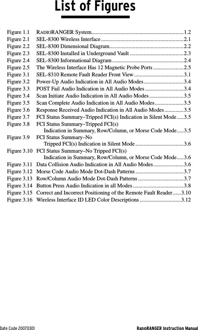 Date Code 20070301 RADIORANGER Instruction ManualList of FiguresFigure 1.1 RADIORANGER System...................................................................1.2Figure 2.1 SEL-8300 Wireless Interface............................................................2.1Figure 2.2 SEL-8300 Dimensional Diagram......................................................2.2Figure 2.3 SEL-8300 Installed in Underground Vault .......................................2.3Figure 2.4 SEL-8300 Informational Diagram ....................................................2.4Figure 2.5 The Wireless Interface Has 12 Magnetic Probe Ports ......................2.5Figure 3.1 SEL-8310 Remote Fault Reader Front View ....................................3.1Figure 3.2 Power-Up Audio Indication in All Audio Modes.............................3.4Figure 3.3 POST Fail Audio Indication in All Audio Modes ............................3.4Figure 3.4 Scan Initiate Audio Indication in All Audio Modes.........................3.5Figure 3.5 Scan Complete Audio Indication in All Audio Modes.....................3.5Figure 3.6 Response Received Audio Indication in All Audio Modes ..............3.5Figure 3.7 FCI Status Summary–Tripped FCI(s) Indication in Silent Mode.....3.5Figure 3.8 FCI Status Summary–Tripped FCI(s) Indication in Summary, Row/Column, or Morse Code Mode.....3.5Figure 3.9 FCI Status Summary–No Tripped FCI(s) Indication in Silent Mode ...................................3.6Figure 3.10 FCI Status Summary–No Tripped FCI(s) Indication in Summary, Row/Column, or Morse Code Mode.....3.6Figure 3.11 Data Collision Audio Indication in All Audio Modes......................3.6Figure 3.12 Morse Code Audio Mode Dot-Dash Patterns ...................................3.7Figure 3.13 Row/Column Audio Mode Dot-Dash Patterns .................................3.7Figure 3.14 Button Press Audio Indication in all Modes.....................................3.8Figure 3.15 Correct and Incorrect Positioning of the Remote Fault Reader......3.10Figure 3.16 Wireless Interface ID LED Color Descriptions ..............................3.12