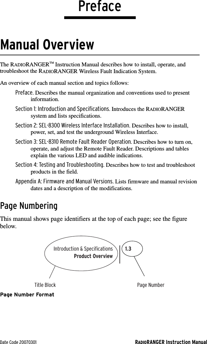 Date Code 20070301 RADIORANGER Instruction ManualPrefaceManual OverviewThe RADIORANGER™ Instruction Manual describes how to install, operate, and troubleshoot the RADIORANGER Wireless Fault Indication System. An overview of each manual section and topics follows:Preface. Describes the manual organization and conventions used to present information.Section 1: Introduction and Specifications. Introduces the RADIORANGER system and lists specifications.Section 2: SEL-8300 Wireless Interface Installation. Describes how to install, power, set, and test the underground Wireless Interface.Section 3: SEL-8310 Remote Fault Reader Operation. Describes how to turn on, operate, and adjust the Remote Fault Reader. Descriptions and tables explain the various LED and audible indications.Section 4: Testing and Troubleshooting. Describes how to test and troubleshoot products in the field.Appendix A: Firmware and Manual Versions. Lists firmware and manual revision dates and a description of the modifications.Page NumberingThis manual shows page identifiers at the top of each page; see the figure below.Page Number FormatIntroduction &amp; SpecificationsTitle Block Page NumberProduct Overview1.3