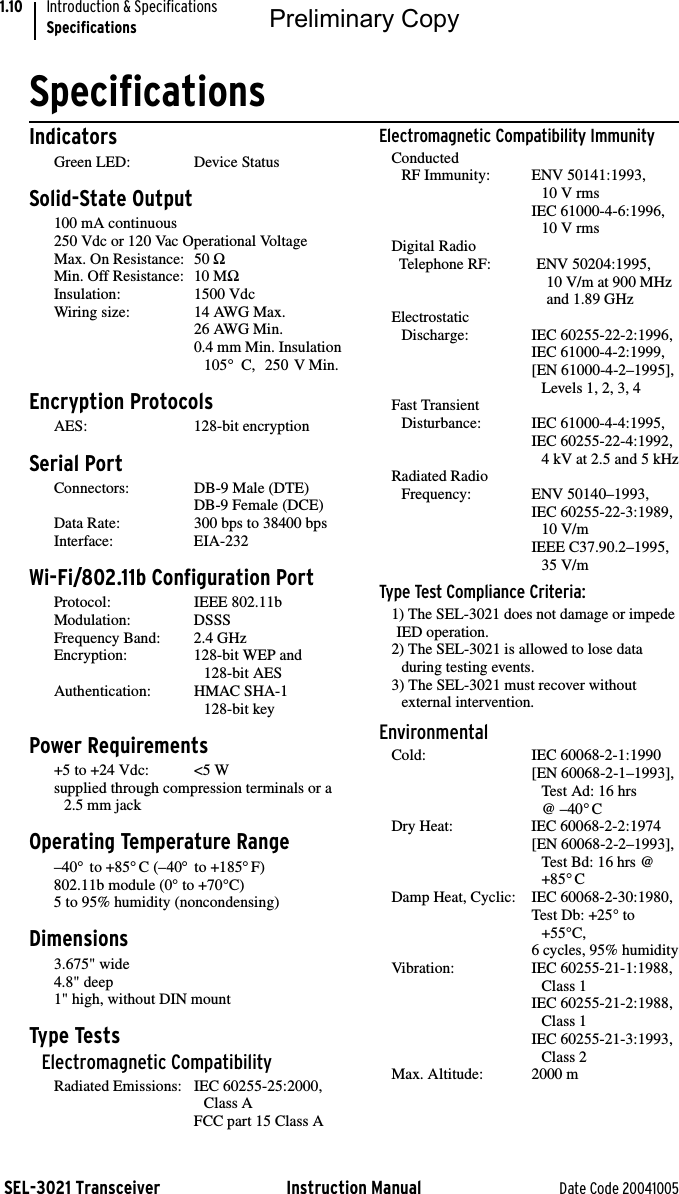 SEL-3021 Transceiver Instruction Manual Date Code 20041005Introduction &amp; SpecificationsSpecifications1.10SpecificationsIndicatorsGreen LED: Device StatusSolid-State Output100 mA continuous250 Vdc or 120 Vac Operational VoltageMax. On Resistance: 50 ΩMin. Off Resistance: 10 MΩInsulation: 1500 VdcWiring size: 14 AWG Max.26 AWG Min.0.4 mm Min. Insulation105° C,  250 V Min.Encryption ProtocolsAES: 128-bit encryptionSerial PortConnectors: DB-9 Male (DTE)DB-9 Female (DCE)Data Rate: 300 bps to 38400 bpsInterface: EIA-232Wi-Fi/802.11b Configuration PortProtocol: IEEE 802.11bModulation: DSSSFrequency Band: 2.4 GHzEncryption: 128-bit WEP and128-bit AESAuthentication: HMAC SHA-1 128-bit keyPower Requirements+5 to +24 Vdc: &lt;5 Wsupplied through compression terminals or a 2.5 mm jackOperating Temperature Range–40° to +85°C (–40° to +185°F)802.11b module (0° to +70°C)5 to 95% humidity (noncondensing)Dimensions3.675&quot; wide4.8&quot; deep1&quot; high, without DIN mountType TestsElectromagnetic CompatibilityRadiated Emissions: IEC 60255-25:2000, Class AFCC part 15 Class AElectromagnetic Compatibility ImmunityConducted RF Immunity: ENV 50141:1993, 10 V rmsIEC 61000-4-6:1996,10 V rmsDigital Radio Telephone RF: ENV 50204:1995, 10 V/m at 900 MHzand 1.89 GHzElectrostatic Discharge: IEC 60255-22-2:1996,IEC 61000-4-2:1999,[EN 61000-4-2–1995], Levels 1, 2, 3, 4Fast Transient Disturbance: IEC 61000-4-4:1995,IEC 60255-22-4:1992,4 kV at 2.5 and 5 kHzRadiated Radio Frequency: ENV 50140–1993,IEC 60255-22-3:1989, 10 V/mIEEE C37.90.2–1995,35 V/mType Test Compliance Criteria:1) The SEL-3021 does not damage or impede IED operation.2) The SEL-3021 is allowed to lose data during testing events.3) The SEL-3021 must recover without external intervention.EnvironmentalCold: IEC 60068-2-1:1990[EN 60068-2-1–1993], Test Ad: 16 hrs @ –40°CDry Heat: IEC 60068-2-2:1974[EN 60068-2-2–1993],Test Bd: 16 hrs @ +85°CDamp Heat, Cyclic: IEC 60068-2-30:1980,Test Db: +25° to +55°C, 6 cycles, 95% humidityVibration: IEC 60255-21-1:1988,Class 1IEC 60255-21-2:1988, Class 1IEC 60255-21-3:1993, Class 2Max. Altitude: 2000 mPreliminary Copy