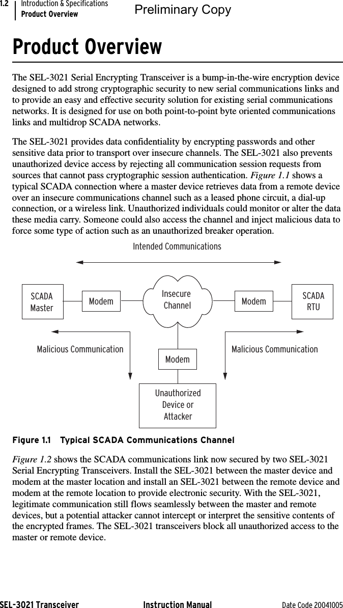 SEL-3021 Transceiver Instruction Manual Date Code 20041005Introduction &amp; SpecificationsProduct Overview1.2Product OverviewThe SEL-3021 Serial Encrypting Transceiver is a bump-in-the-wire encryption device designed to add strong cryptographic security to new serial communications links and to provide an easy and effective security solution for existing serial communications networks. It is designed for use on both point-to-point byte oriented communications links and multidrop SCADA networks.The SEL-3021 provides data confidentiality by encrypting passwords and other sensitive data prior to transport over insecure channels. The SEL-3021 also prevents unauthorized device access by rejecting all communication session requests from sources that cannot pass cryptographic session authentication. Figure 1.1 shows a typical SCADA connection where a master device retrieves data from a remote device over an insecure communications channel such as a leased phone circuit, a dial-up connection, or a wireless link. Unauthorized individuals could monitor or alter the data these media carry. Someone could also access the channel and inject malicious data to force some type of action such as an unauthorized breaker operation.Figure 1.1 Typical SCADA Communications ChannelFigure 1.2 shows the SCADA communications link now secured by two SEL-3021 Serial Encrypting Transceivers. Install the SEL-3021 between the master device and modem at the master location and install an SEL-3021 between the remote device and modem at the remote location to provide electronic security. With the SEL-3021, legitimate communication still flows seamlessly between the master and remote devices, but a potential attacker cannot intercept or interpret the sensitive contents of the encrypted frames. The SEL-3021 transceivers block all unauthorized access to the master or remote device.Intended CommunicationsInsecure ChannelModem ModemModemSCADAMasterSCADARTUUnauthorizedDevice orAttackerMalicious CommunicationMalicious CommunicationPreliminary Copy