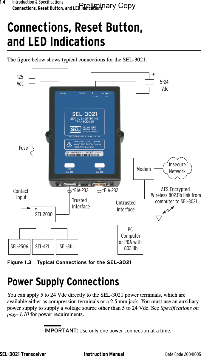 SEL-3021 Transceiver Instruction Manual Date Code 20041005Introduction &amp; SpecificationsConnections, Reset Button, and LED Indications1.4Connections, Reset Button, and LED IndicationsThe figure below shows typical connections for the SEL-3021.Figure 1.3 Typical Connections for the SEL-3021Power Supply ConnectionsYou can apply 5 to 24 Vdc directly to the SEL-3021 power terminals, which are available either as compression terminals or a 2.5 mm jack. You must use an auxiliary power supply to supply a voltage source other than 5 to 24 Vdc. See Specifications on page 1.10 for power requirements.IMPORTANT: Use only one power connection at a time.Untrusted InterfaceInsecure NetworkModem+SEL-2030SEL-2506SEL-421 SEL-311LPC  Computer or PDA with 802.11bTrusted  Interface5–24  Vdc125 VdcFuseAES Encrypted  Wireless 802.11b link fromcomputer to SEL-3021EIA-232EIA-232Contact  InputPreliminary Copy