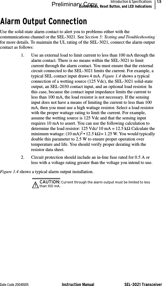 Date Code 20041005 Instruction Manual SEL-3021 TransceiverIntroduction &amp; SpecificationsConnections, Reset Button, and LED Indications1.5Alarm Output ConnectionUse the solid-state alarm contact to alert you to problems either with the communications channel or the SEL-3021. See Section 5: Testing and Troubleshooting for more details. To maintain the UL rating of the SEL-3021, connect the alarm output contact as follows:1. Use an external load to limit current to less than 100 mA through the alarm contact. There is no means within the SEL-3021 to limit current through the alarm contact. You must ensure that the external circuit connected to the SEL-3021 limits the current. For example, a typical SEL contact input draws 4 mA. Figure 1.4 shows a typical connection of a wetting source (125 Vdc), the SEL-3021 solid-state output, an SEL-2030 contact input, and an optional load resistor. In this case, because the contact input impedance limits the current to less than 100 mA, the load resistor is not necessary. If the sensing input does not have a means of limiting the current to less than 100 mA, then you must use a high wattage resistor. Select a load resistor with the proper wattage rating to limit the current. For example, assume the wetting source is 125 Vdc and that the sensing input requires 10 mA to assert. You can use the following calculation to determine the load resistor: 125 Vdc/ 10 mA = 12.5 kΩ. Calculate the minimum wattage: (10 mA)2 • 12.5 kΩ = 1.25 W. You would typically double this parameter to 2.5 W to ensure proper operation over temperature and life. You should verify proper derating with the resistor data sheet.2. Circuit protection should include an in-line fuse rated for 0.5 A or less with a voltage rating greater than the voltage you intend to use.Figure 1.4 shows a typical alarm output installation.CAUTION: Current through the alarm output must be limited to less than 100 mA.!Preliminary Copy