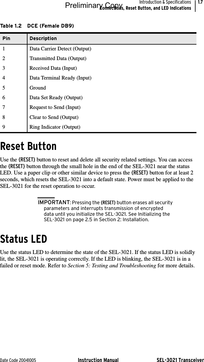 Date Code 20041005 Instruction Manual SEL-3021 TransceiverIntroduction &amp; SpecificationsConnections, Reset Button, and LED Indications1.7Reset ButtonUse the {RESET} button to reset and delete all security related settings. You can access the {RESET} button through the small hole in the end of the SEL-3021 near the status LED. Use a paper clip or other similar device to press the {RESET} button for at least 2 seconds, which resets the SEL-3021 into a default state. Power must be applied to the SEL-3021 for the reset operation to occur.IMPORTANT: Pressing the {RESET} button erases all security parameters and interrupts transmission of encrypted data until you initialize the SEL-3021. See Initializing the SEL-3021 on page 2.5 in Section 2: Installation.Status LEDUse the status LED to determine the state of the SEL-3021. If the status LED is solidly lit, the SEL-3021 is operating correctly. If the LED is blinking, the SEL-3021 is in a failed or reset mode. Refer to Section 5: Testing and Troubleshooting for more details.Table 1.2 DCE (Female DB9)Pin Description1 Data Carrier Detect (Output)2 Transmitted Data (Output)3 Received Data (Input)4 Data Terminal Ready (Input)5Ground6 Data Set Ready (Output)7 Request to Send (Input)8 Clear to Send (Output)9 Ring Indicator (Output)Preliminary Copy