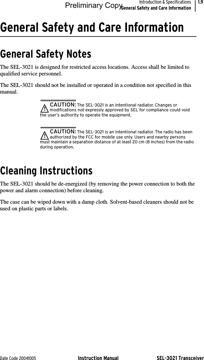 Date Code 20041005 Instruction Manual SEL-3021 TransceiverIntroduction &amp; SpecificationsGeneral Safety and Care Information1.9General Safety and Care InformationGeneral Safety NotesThe SEL-3021 is designed for restricted access locations. Access shall be limited to qualified service personnel.The SEL-3021 should not be installed or operated in a condition not specified in this manual.CAUTION: The SEL-3021 is an intentional radiator. Changes or modifications not expressly approved by SEL for compliance could void the user’s authority to operate the equipment.!CAUTION: The SEL-3021 is an intentional radiator. The radio has been authorized by the FCC for mobile use only. Users and nearby persons must maintain a separation distance of at least 20 cm (8 inches) from the radio during operation.!Cleaning InstructionsThe SEL-3021 should be de-energized (by removing the power connection to both the power and alarm connection) before cleaning.The case can be wiped down with a damp cloth. Solvent-based cleaners should not be used on plastic parts or labels.Preliminary Copy