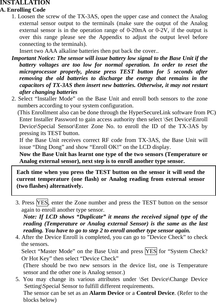 INSTALLATION A. Enrolling Code 1. Loosen the screw of the TX-3AS, open the upper case and connect the Analog external sensor output to the terminals (make sure the output of the Analog external sensor is in the operation range of 0-20mA or 0-2V, if the output is over this range please see the Appendix to adjust the output level before connecting to the terminals). Insert two AAA alkaline batteries then put back the cover.. Important Notice: The sensor will issue battery low signal to the Base Unit if the battery voltages are too low for normal operation. In order to reset the microprocessor properly, please press TEST button for 5 seconds after removing the old batteries to discharge the energy that remains in the capacitors of TX-3AS then insert new batteries. Otherwise, it may not restart after changing batteries 2. Select “Installer Mode” on the Base Unit and enroll both sensors to the zone numbers according to your system configuration.     (This Enrollment also can be done through the HyperSecureLink software from PC) Enter Installer Password to gain access authority then select \Set Device\Enroll Device\Special Sensor\Enter Zone No. to enroll the ID of the TX-3AS by pressing its TEST button. If the Base Unit receives correct RF code from TX-3AS, the Base Unit will issue “Ding Dong” and show “Enroll OK!” on the LCD display.   Now the Base Unit has learnt one type of the two sensors (Temperature or Analog external sensor), next step is to enroll another type sensor.        3. Press YES, enter the Zone number and press the TEST button on the sensor again to enroll another type sensor. Note: If LCD shows “Duplicate” it means the received signal type of the reading (Temperature or Analog external Sensor) is the same as the last reading. You have to go to step 2 to enroll another type sensor again. 4. After the Device Enroll is completed, you can go to ”Device Check” to check the sensors.   Select “Master Mode” on the Base Unit and press YES for “System Check? Or Hot Key” then select “Device Check”   (There should be two new sensors in the device list, one is Temperature sensor and the other one is Analog sensor.) 5. You may change its various attributes under \Set Device\Change Device Setting\Special Sensor to fulfill different requirements. The sensor can be set as an Alarm Device or a Control Device. (Refer to the blocks below) Each time when you press the TEST button on the sensor it will send the current temperature (one flash) or Analog reading from external sensor (two flashes) alternatively. 