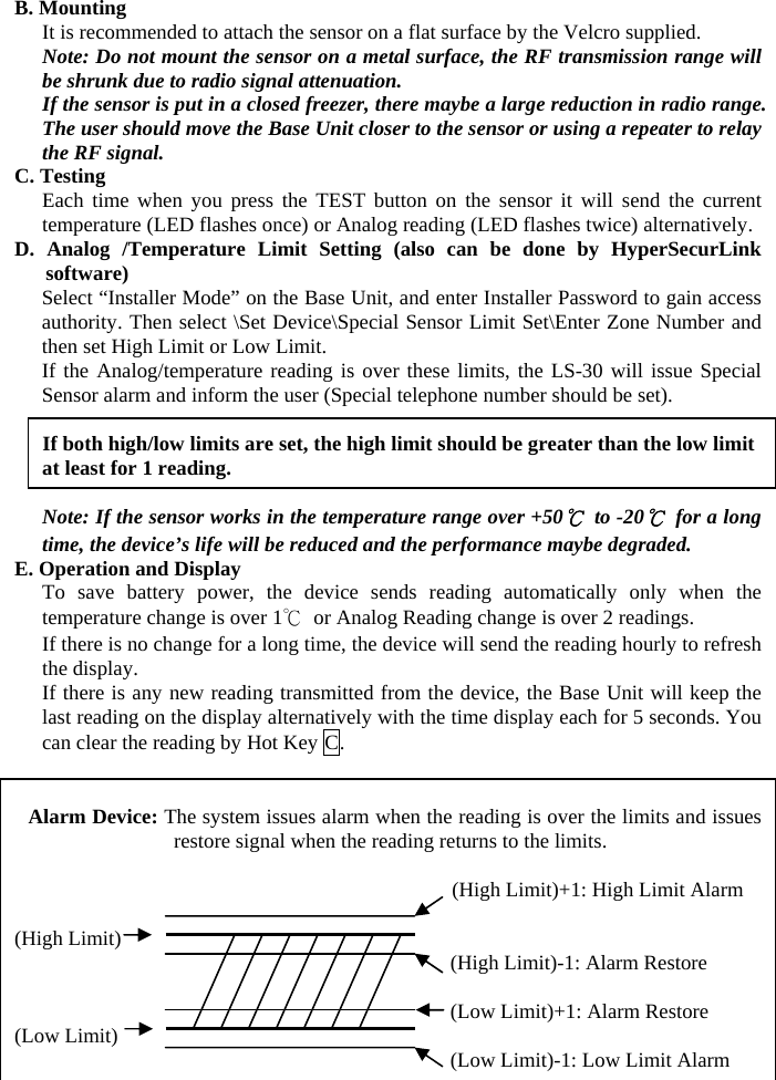 B. Mounting It is recommended to attach the sensor on a flat surface by the Velcro supplied. Note: Do not mount the sensor on a metal surface, the RF transmission range will be shrunk due to radio signal attenuation. If the sensor is put in a closed freezer, there maybe a large reduction in radio range. The user should move the Base Unit closer to the sensor or using a repeater to relay the RF signal. C. Testing Each time when you press the TEST button on the sensor it will send the current temperature (LED flashes once) or Analog reading (LED flashes twice) alternatively. D. Analog /Temperature Limit Setting (also can be done by HyperSecurLink software) Select “Installer Mode” on the Base Unit, and enter Installer Password to gain access authority. Then select \Set Device\Special Sensor Limit Set\Enter Zone Number and then set High Limit or Low Limit. If the Analog/temperature reading is over these limits, the LS-30 will issue Special Sensor alarm and inform the user (Special telephone number should be set).      If both high/low limits are set, the high limit should be greater than the low limit at least for 1 reading.  Note: If the sensor works in the temperature range over +50℃ to -20℃  for a long time, the device’s life will be reduced and the performance maybe degraded. E. Operation and Display To save battery power, the device sends reading automatically only when the temperature change is over 1℃  or Analog Reading change is over 2 readings. If there is no change for a long time, the device will send the reading hourly to refresh the display. If there is any new reading transmitted from the device, the Base Unit will keep the last reading on the display alternatively with the time display each for 5 seconds. You can clear the reading by Hot Key C.   Alarm Device: The system issues alarm when the reading is over the limits and issues restore signal when the reading returns to the limits.    (High Limit)+1: High Limit Alarm                                            (High Limit)                                           (High Limit)-1: Alarm Restore                                            (Low Limit)+1: Alarm Restore (Low Limit)                                           (Low Limit)-1: Low Limit Alarm   