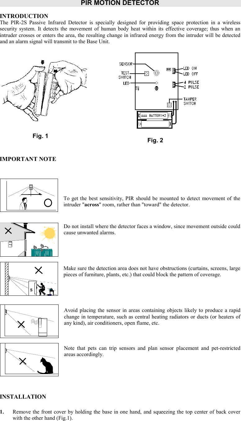 PIR MOTION DETECTOR    INTRODUCTION The  PIR-2S  Passive  Infrared  Detector  is  specially  designed  for  providing  space  protection  in  a  wireless security  system.  It  detects  the  movement of  human  body  heat  within  its  effective coverage;  thus  when  an intruder crosses or enters the area, the resulting change in infrared energy from the intruder will be detected and an alarm signal will transmit to the Base Unit.                IMPORTANT NOTE      To get  the best sensitivity,  PIR should be  mounted to  detect  movement  of the intruder &quot;across&quot; room, rather than &quot;toward&quot; the detector.   Do not install where the detector faces a window, since movement outside could cause unwanted alarms.     Make sure the detection area does not have obstructions (curtains, screens, large pieces of furniture, plants, etc.) that could block the pattern of coverage.     Avoid  placing  the sensor  in areas containing objects  likely to  produce  a rapid change in temperature, such as central heating radiators or ducts (or heaters of any kind), air conditioners, open flame, etc.    Note  that  pets  can  trip  sensors  and  plan  sensor  placement  and  pet-restricted areas accordingly.      INSTALLATION  1. Remove the front cover by holding the base in one hand, and squeezing the top center of back cover with the other hand (Fig.1).    $   Fig. 2 Fig. 1 