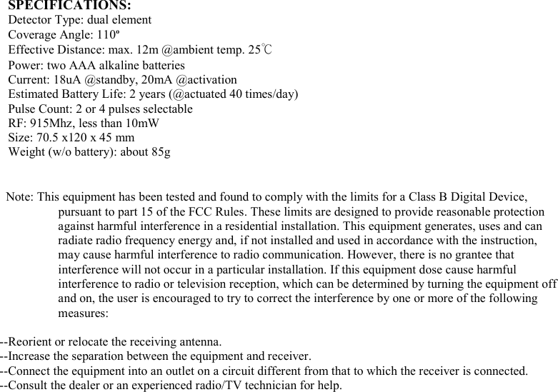  SPECIFICATIONS: Detector Type: dual element Coverage Angle: 110o    Effective Distance: max. 12m @ambient temp. 25℃ Power: two AAA alkaline batteries Current: 18uA @standby, 20mA @activation Estimated Battery Life: 2 years (@actuated 40 times/day)     Pulse Count: 2 or 4 pulses selectable RF: 915Mhz, less than 10mW Size: 70.5 x120 x 45 mm Weight (w/o battery): about 85g   Note: This equipment has been tested and found to comply with the limits for a Class B Digital Device, pursuant to part 15 of the FCC Rules. These limits are designed to provide reasonable protection against harmful interference in a residential installation. This equipment generates, uses and can radiate radio frequency energy and, if not installed and used in accordance with the instruction, may cause harmful interference to radio communication. However, there is no grantee that interference will not occur in a particular installation. If this equipment dose cause harmful interference to radio or television reception, which can be determined by turning the equipment off and on, the user is encouraged to try to correct the interference by one or more of the following measures:  --Reorient or relocate the receiving antenna. --Increase the separation between the equipment and receiver. --Connect the equipment into an outlet on a circuit different from that to which the receiver is connected. --Consult the dealer or an experienced radio/TV technician for help.  