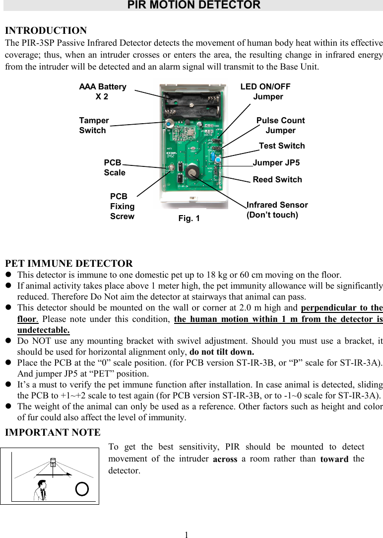 PIR MOTION DETECTOR    INTRODUCTION The PIR-3SP Passive Infrared Detector detects the movement of human body heat within its effective coverage; thus, when an intruder crosses or enters the area, the resulting change in infrared energy from the intruder will be detected and an alarm signal will transmit to the Base Unit.              PET IMMUNE DETECTOR  This detector is immune to one domestic pet up to 18 kg or 60 cm moving on the floor.    If animal activity takes place above 1 meter high, the pet immunity allowance will be significantly reduced. Therefore Do Not aim the detector at stairways that animal can pass.  This detector should be mounted on the wall or corner at 2.0 m high and perpendicular to the floor.  Please  note  under  this  condition,  the  human  motion  within  1  m  from  the  detector  is undetectable.  Do  NOT  use  any  mounting  bracket with  swivel  adjustment.  Should  you  must  use  a  bracket,  it should be used for horizontal alignment only, do not tilt down.  Place the PCB at the “0” scale position. (for PCB version ST-IR-3B, or “P” scale for ST-IR-3A).     And jumper JP5 at “PET” position.  It’s a must to verify the pet immune function after installation. In case animal is detected, sliding the PCB to +1~+2 scale to test again (for PCB version ST-IR-3B, or to -1~0 scale for ST-IR-3A).  The weight of the animal can only be used as a reference. Other factors such as height and color of fur could also affect the level of immunity.   IMPORTANT NOTE     To  get  the  best  sensitivity,  PIR  should  be  mounted  to  detect movement  of  the  intruder  across  a  room  rather  than  toward  the detector.   AAA Battery X 2 Tamper Switch  LED ON/OFF Jumper Pulse Count Jumper Test Switch Reed Switch PCB Scale  Infrared Sensor (Don’t touch) PCB Fixing Screw Jumper JP5 1 Fig. 1 